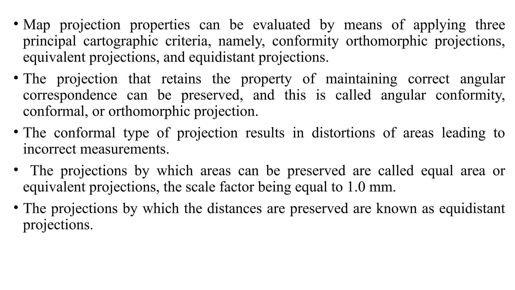 • Map projection properties can be evaluated by means of applying three
principal cartographic criteria, namely, conformity orthomorphic projections,
equivalent projections, and equidistant projections.
• The projection that retains the property of maintaining correct angular
correspondence can be preserved, and this is called angular conformity,
conformal, or orthomorphic projection.
• The conformal type of projection results in distortions of areas leading to
incorrect measurements.
• The projections by which areas can be preserved are called equal area or
equivalent projections, the scale factor being equal to 1.0 mm.
• The projections by which the distances are preserved are known as equidistant
projections.
 