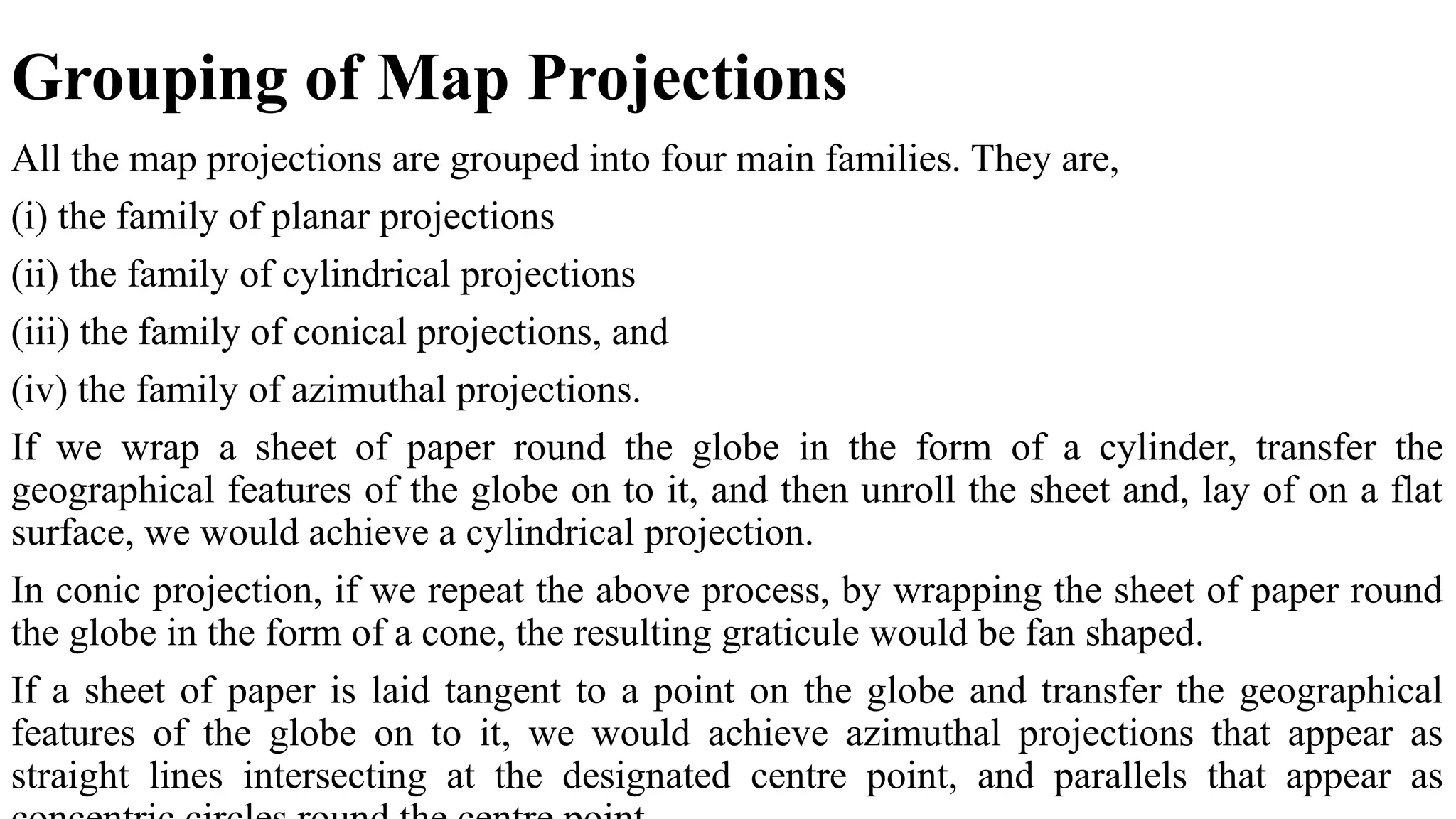 Grouping of Map Projections
All the map projections are grouped into four main families. They are,
(i) the family of planar projections
(ii) the family of cylindrical projections
(iii) the family of conical projections, and
(iv) the family of azimuthal projections.
If we wrap a sheet of paper round the globe in the form of a cylinder, transfer the
geographical features of the globe on to it, and then unroll the sheet and, lay of on a flat
surface, we would achieve a cylindrical projection.
In conic projection, if we repeat the above process, by wrapping the sheet of paper round
the globe in the form of a cone, the resulting graticule would be fan shaped.
If a sheet of paper is laid tangent to a point on the globe and transfer the geographical
features of the globe on to it, we would achieve azimuthal projections that appear as
straight lines intersecting at the designated centre point, and parallels that appear as
 