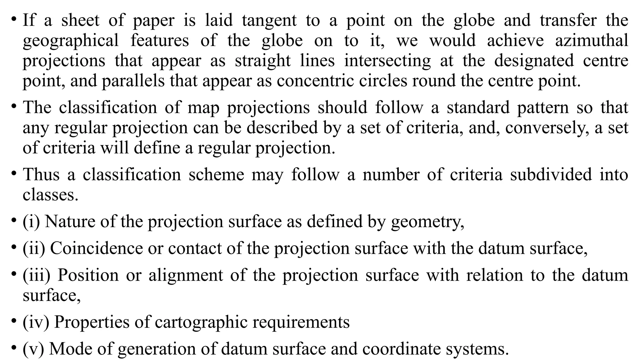 • If a sheet of paper is laid tangent to a point on the globe and transfer the
geographical features of the globe on to it, we would achieve azimuthal
projections that appear as straight lines intersecting at the designated centre
point, and parallels that appear as concentric circles round the centre point.
• The classification of map projections should follow a standard pattern so that
any regular projection can be described by a set of criteria, and, conversely, a set
of criteria will define a regular projection.
• Thus a classification scheme may follow a number of criteria subdivided into
classes.
• (i) Nature of the projection surface as defined by geometry,
• (ii) Coincidence or contact of the projection surface with the datum surface,
• (iii) Position or alignment of the projection surface with relation to the datum
surface,
• (iv) Properties of cartographic requirements
• (v) Mode of generation of datum surface and coordinate systems.
 