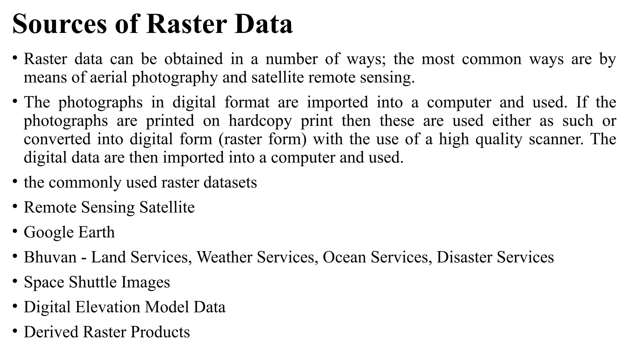 Sources of Raster Data
• Raster data can be obtained in a number of ways; the most common ways are by
means of aerial photography and satellite remote sensing.
• The photographs in digital format are imported into a computer and used. If the
photographs are printed on hardcopy print then these are used either as such or
converted into digital form (raster form) with the use of a high quality scanner. The
digital data are then imported into a computer and used.
• the commonly used raster datasets
• Remote Sensing Satellite
• Google Earth
• Bhuvan - Land Services, Weather Services, Ocean Services, Disaster Services
• Space Shuttle Images
• Digital Elevation Model Data
• Derived Raster Products
 