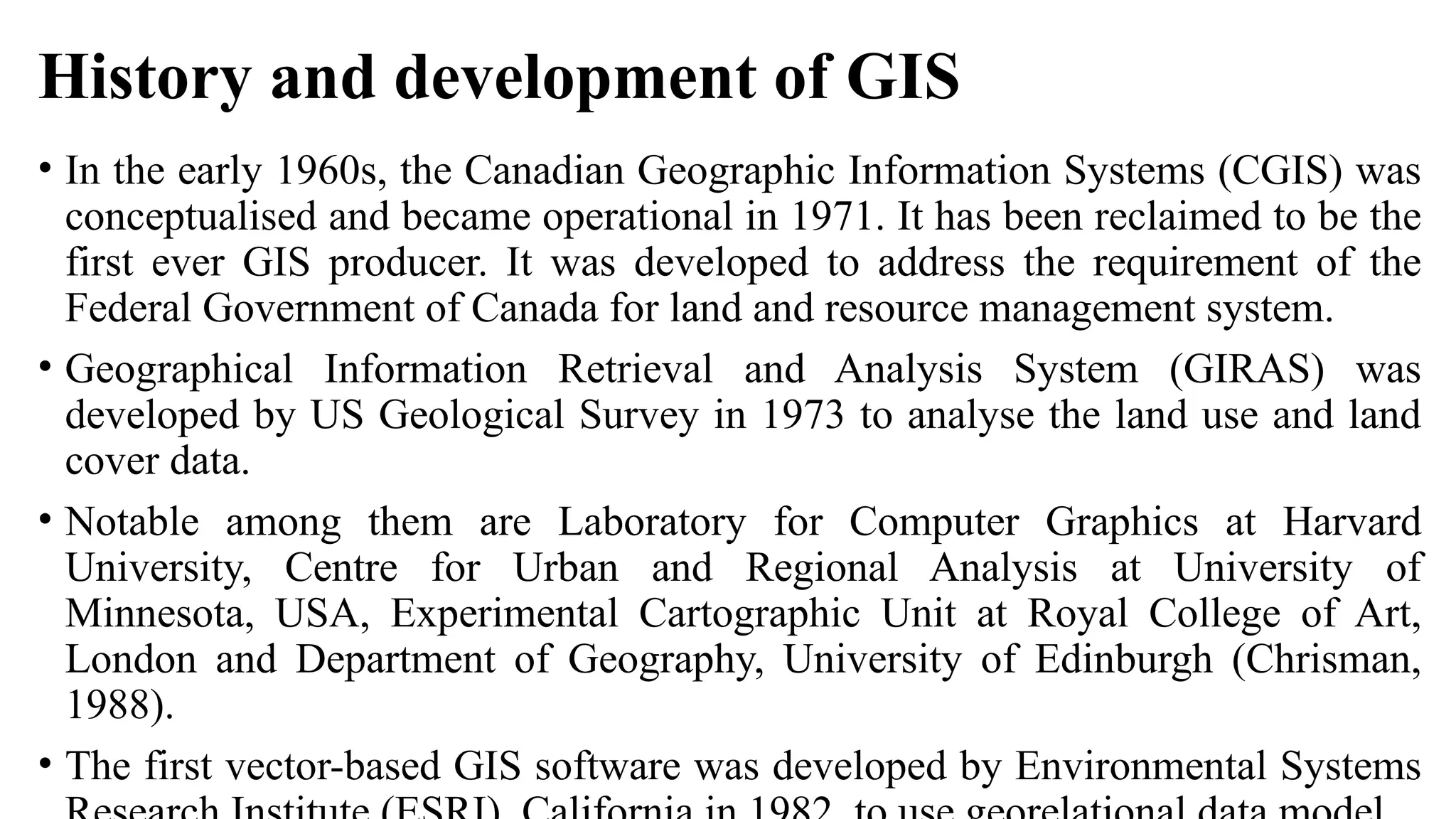 History and development of GIS
• In the early 1960s, the Canadian Geographic Information Systems (CGIS) was
conceptualised and became operational in 1971. It has been reclaimed to be the
first ever GIS producer. It was developed to address the requirement of the
Federal Government of Canada for land and resource management system.
• Geographical Information Retrieval and Analysis System (GIRAS) was
developed by US Geological Survey in 1973 to analyse the land use and land
cover data.
• Notable among them are Laboratory for Computer Graphics at Harvard
University, Centre for Urban and Regional Analysis at University of
Minnesota, USA, Experimental Cartographic Unit at Royal College of Art,
London and Department of Geography, University of Edinburgh (Chrisman,
1988).
• The first vector-based GIS software was developed by Environmental Systems
 