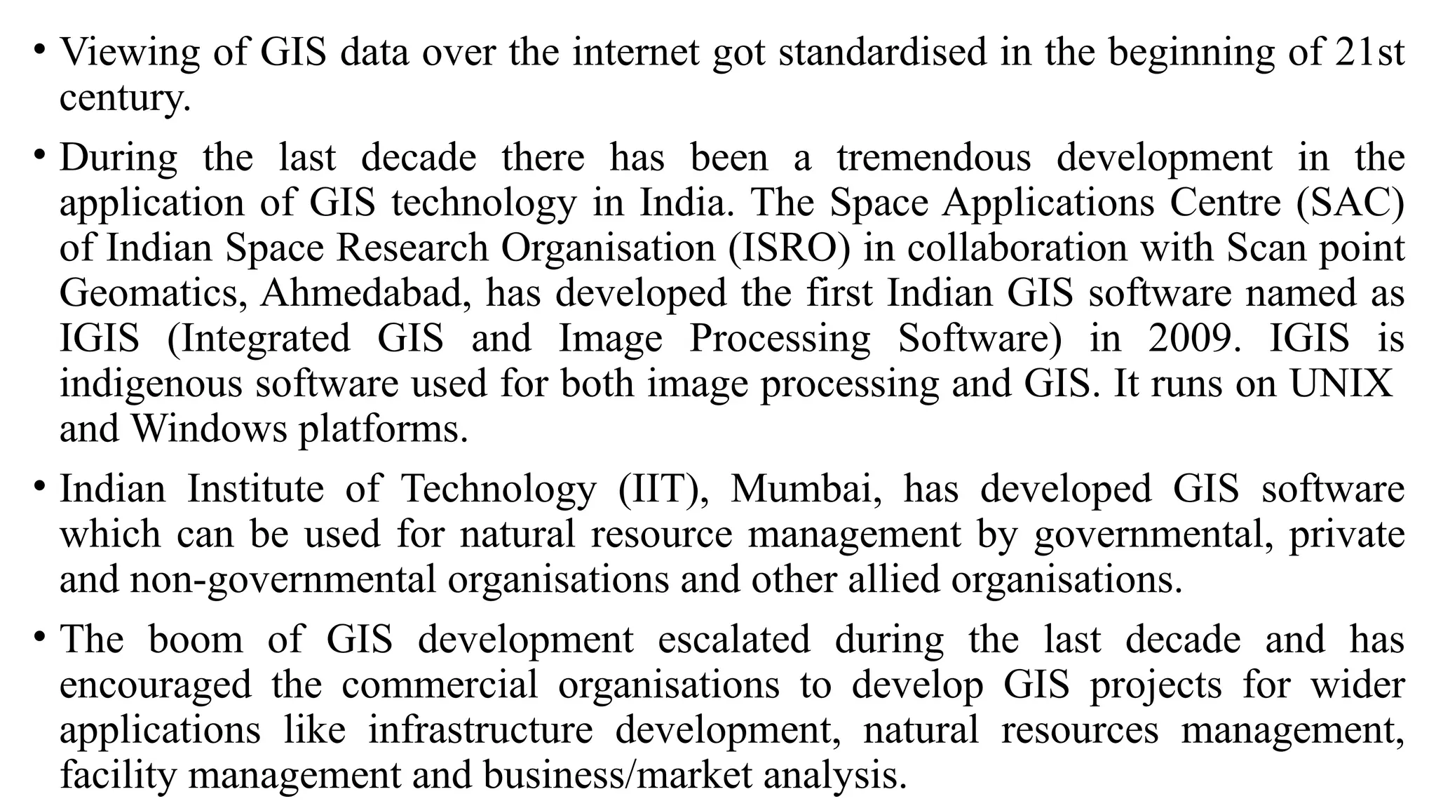 • Viewing of GIS data over the internet got standardised in the beginning of 21st
century.
• During the last decade there has been a tremendous development in the
application of GIS technology in India. The Space Applications Centre (SAC)
of Indian Space Research Organisation (ISRO) in collaboration with Scan point
Geomatics, Ahmedabad, has developed the first Indian GIS software named as
IGIS (Integrated GIS and Image Processing Software) in 2009. IGIS is
indigenous software used for both image processing and GIS. It runs on UNIX
and Windows platforms.
• Indian Institute of Technology (IIT), Mumbai, has developed GIS software
which can be used for natural resource management by governmental, private
and non-governmental organisations and other allied organisations.
• The boom of GIS development escalated during the last decade and has
encouraged the commercial organisations to develop GIS projects for wider
applications like infrastructure development, natural resources management,
facility management and business/market analysis.
 
