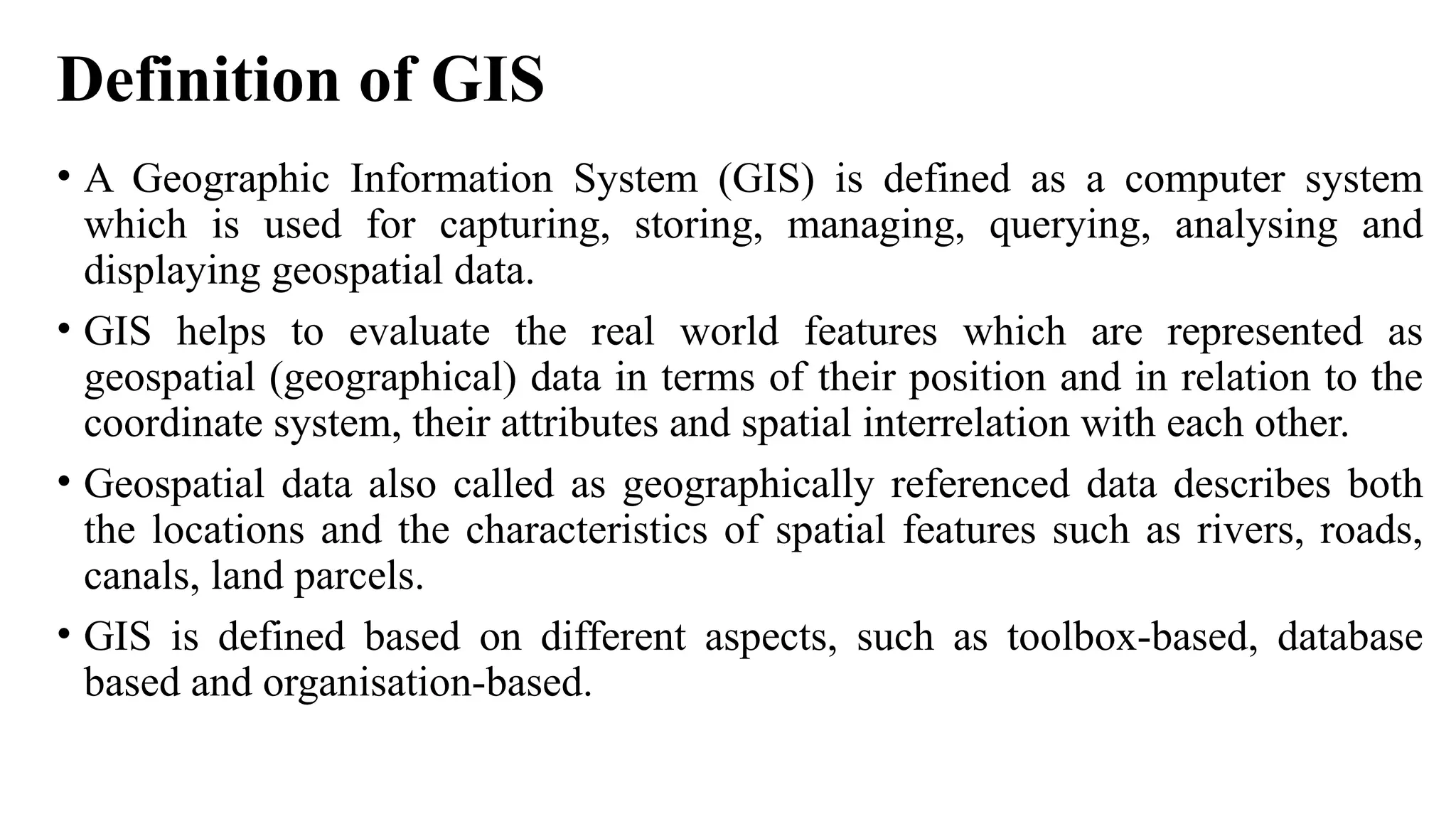 Definition of GIS
• A Geographic Information System (GIS) is defined as a computer system
which is used for capturing, storing, managing, querying, analysing and
displaying geospatial data.
• GIS helps to evaluate the real world features which are represented as
geospatial (geographical) data in terms of their position and in relation to the
coordinate system, their attributes and spatial interrelation with each other.
• Geospatial data also called as geographically referenced data describes both
the locations and the characteristics of spatial features such as rivers, roads,
canals, land parcels.
• GIS is defined based on different aspects, such as toolbox-based, database
based and organisation-based.
 