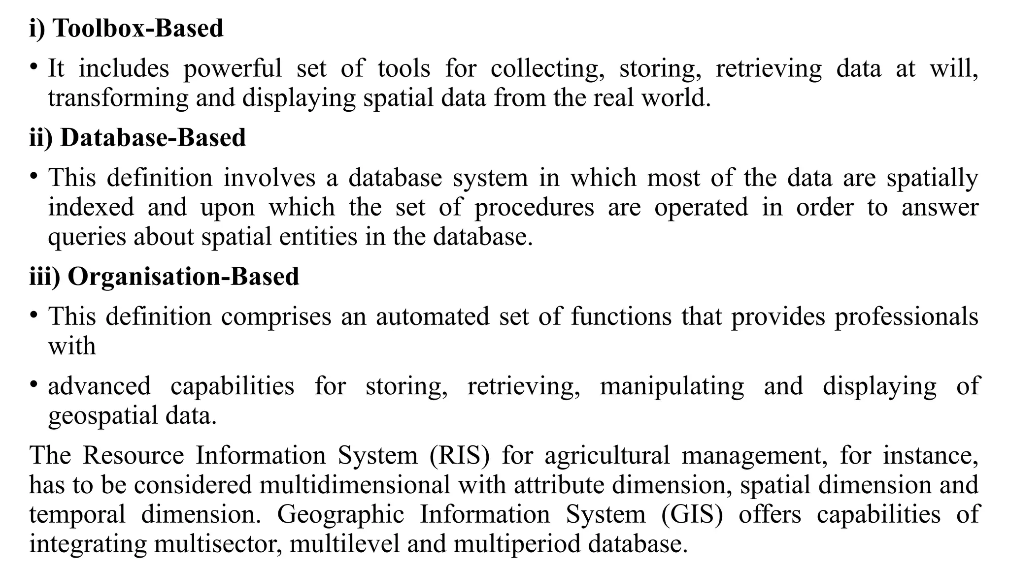 i) Toolbox-Based
• It includes powerful set of tools for collecting, storing, retrieving data at will,
transforming and displaying spatial data from the real world.
ii) Database-Based
• This definition involves a database system in which most of the data are spatially
indexed and upon which the set of procedures are operated in order to answer
queries about spatial entities in the database.
iii) Organisation-Based
• This definition comprises an automated set of functions that provides professionals
with
• advanced capabilities for storing, retrieving, manipulating and displaying of
geospatial data.
The Resource Information System (RIS) for agricultural management, for instance,
has to be considered multidimensional with attribute dimension, spatial dimension and
temporal dimension. Geographic Information System (GIS) offers capabilities of
integrating multisector, multilevel and multiperiod database.
 