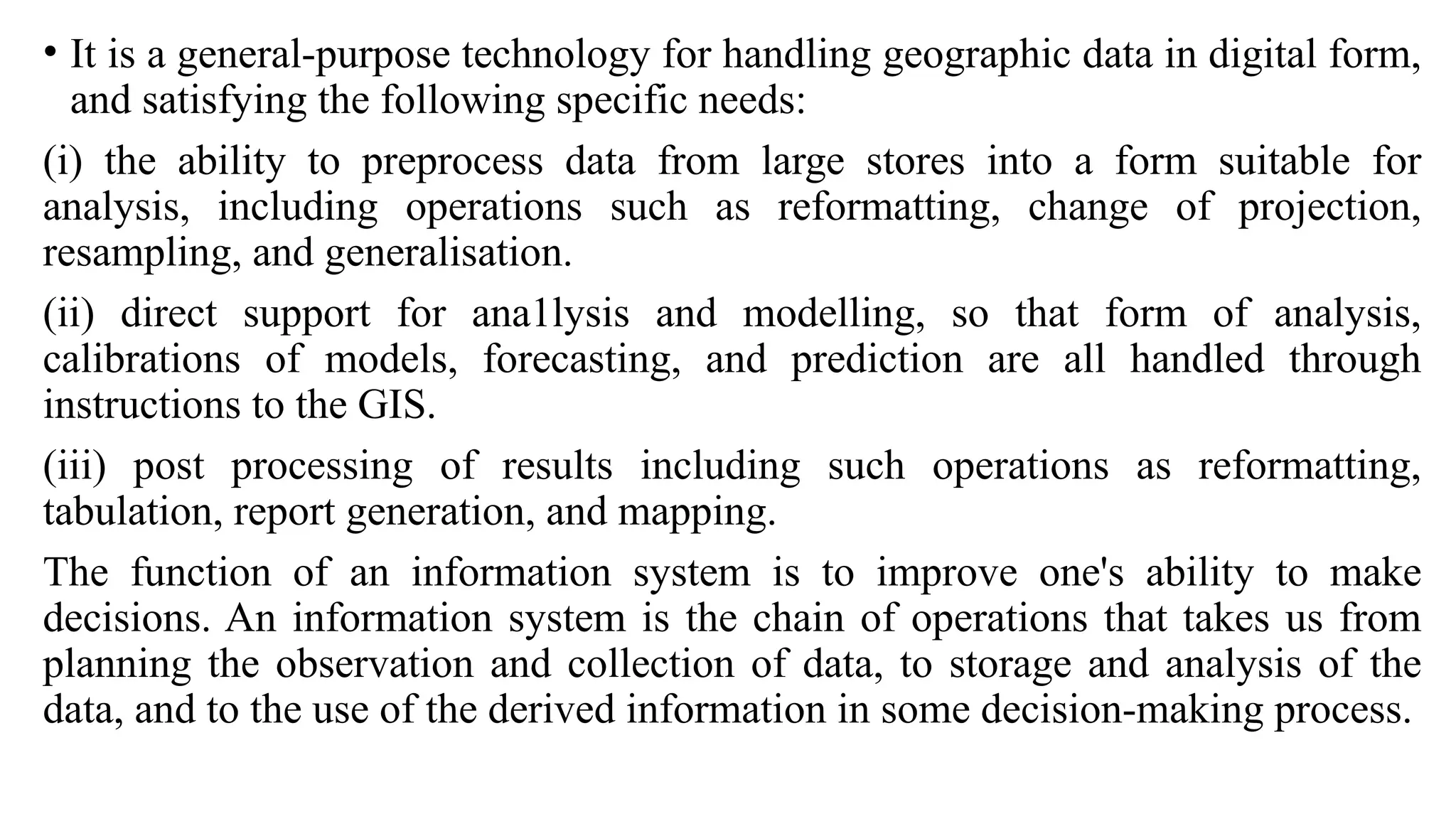 • It is a general-purpose technology for handling geographic data in digital form,
and satisfying the following specific needs:
(i) the ability to preprocess data from large stores into a form suitable for
analysis, including operations such as reformatting, change of projection,
resampling, and generalisation.
(ii) direct support for ana1lysis and modelling, so that form of analysis,
calibrations of models, forecasting, and prediction are all handled through
instructions to the GIS.
(iii) post processing of results including such operations as reformatting,
tabulation, report generation, and mapping.
The function of an information system is to improve one's ability to make
decisions. An information system is the chain of operations that takes us from
planning the observation and collection of data, to storage and analysis of the
data, and to the use of the derived information in some decision-making process.
 