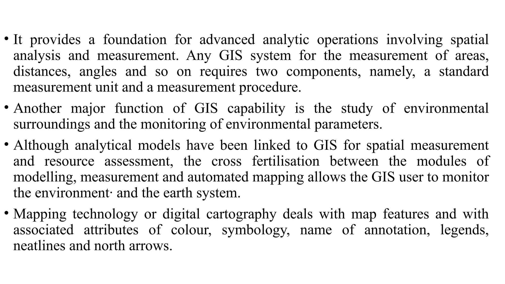 • It provides a foundation for advanced analytic operations involving spatial
analysis and measurement. Any GIS system for the measurement of areas,
distances, angles and so on requires two components, namely, a standard
measurement unit and a measurement procedure.
• Another major function of GIS capability is the study of environmental
surroundings and the monitoring of environmental parameters.
• Although analytical models have been linked to GIS for spatial measurement
and resource assessment, the cross fertilisation between the modules of
modelling, measurement and automated mapping allows the GIS user to monitor
the environment· and the earth system.
• Mapping technology or digital cartography deals with map features and with
associated attributes of colour, symbology, name of annotation, legends,
neatlines and north arrows.
 