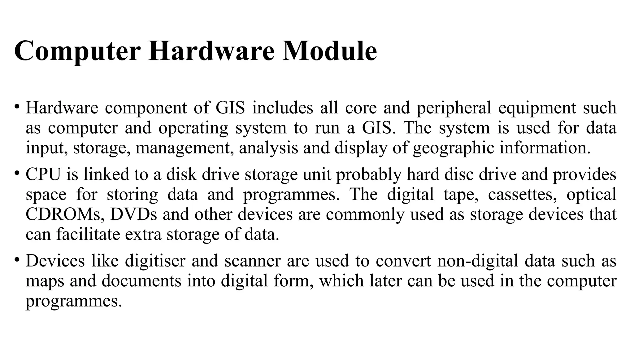 Computer Hardware Module
• Hardware component of GIS includes all core and peripheral equipment such
as computer and operating system to run a GIS. The system is used for data
input, storage, management, analysis and display of geographic information.
• CPU is linked to a disk drive storage unit probably hard disc drive and provides
space for storing data and programmes. The digital tape, cassettes, optical
CDROMs, DVDs and other devices are commonly used as storage devices that
can facilitate extra storage of data.
• Devices like digitiser and scanner are used to convert non-digital data such as
maps and documents into digital form, which later can be used in the computer
programmes.
 