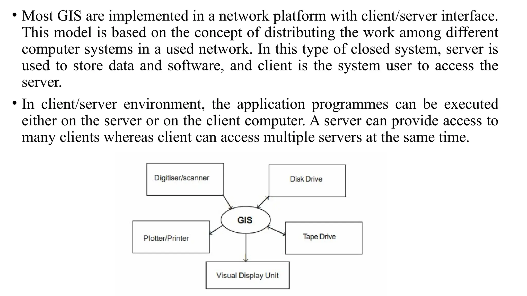 • Most GIS are implemented in a network platform with client/server interface.
This model is based on the concept of distributing the work among different
computer systems in a used network. In this type of closed system, server is
used to store data and software, and client is the system user to access the
server.
• In client/server environment, the application programmes can be executed
either on the server or on the client computer. A server can provide access to
many clients whereas client can access multiple servers at the same time.
 