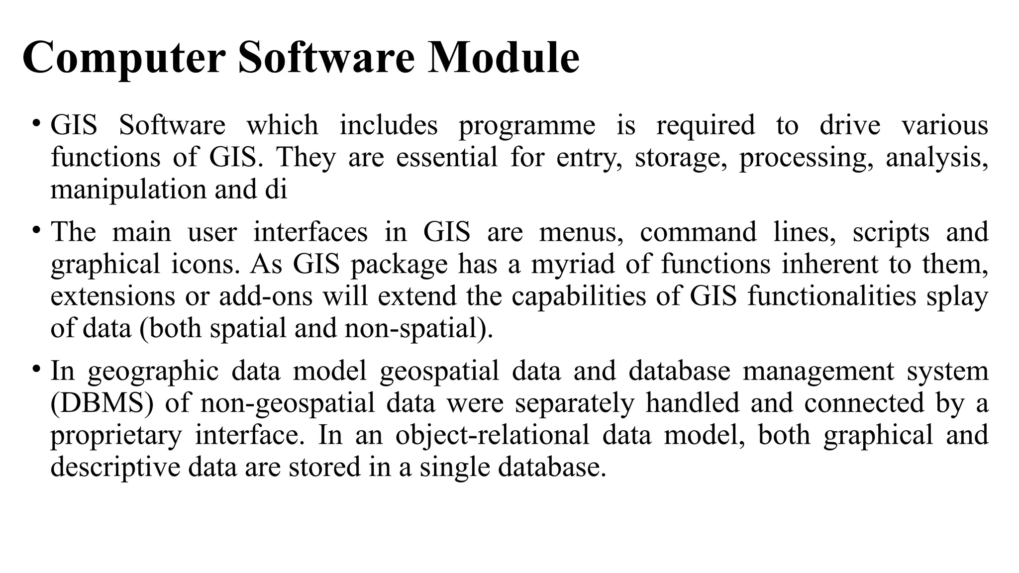 Computer Software Module
• GIS Software which includes programme is required to drive various
functions of GIS. They are essential for entry, storage, processing, analysis,
manipulation and di
• The main user interfaces in GIS are menus, command lines, scripts and
graphical icons. As GIS package has a myriad of functions inherent to them,
extensions or add-ons will extend the capabilities of GIS functionalities splay
of data (both spatial and non-spatial).
• In geographic data model geospatial data and database management system
(DBMS) of non-geospatial data were separately handled and connected by a
proprietary interface. In an object-relational data model, both graphical and
descriptive data are stored in a single database.
 