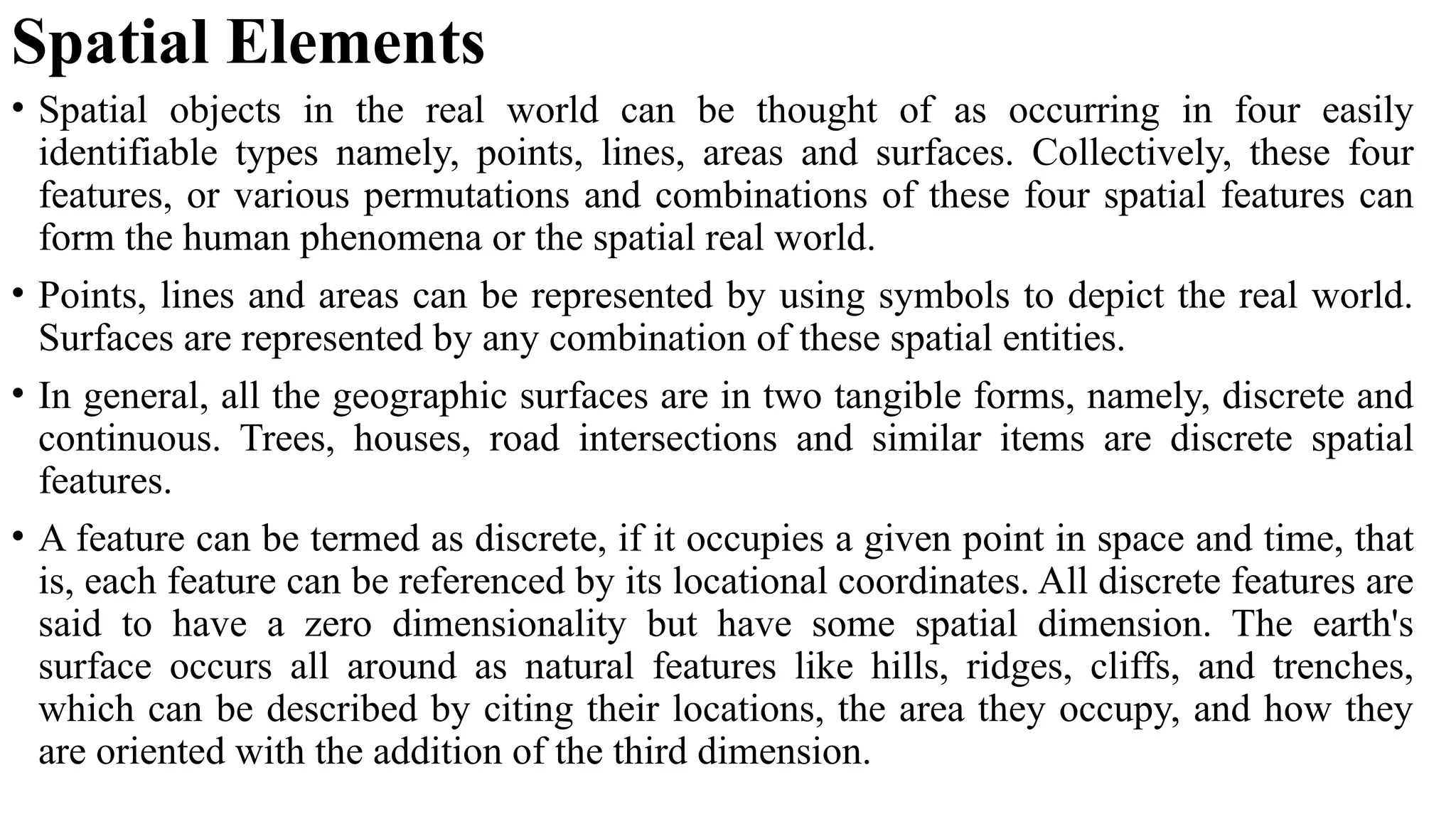 Spatial Elements
• Spatial objects in the real world can be thought of as occurring in four easily
identifiable types namely, points, lines, areas and surfaces. Collectively, these four
features, or various permutations and combinations of these four spatial features can
form the human phenomena or the spatial real world.
• Points, lines and areas can be represented by using symbols to depict the real world.
Surfaces are represented by any combination of these spatial entities.
• In general, all the geographic surfaces are in two tangible forms, namely, discrete and
continuous. Trees, houses, road intersections and similar items are discrete spatial
features.
• A feature can be termed as discrete, if it occupies a given point in space and time, that
is, each feature can be referenced by its locational coordinates. All discrete features are
said to have a zero dimensionality but have some spatial dimension. The earth's
surface occurs all around as natural features like hills, ridges, cliffs, and trenches,
which can be described by citing their locations, the area they occupy, and how they
are oriented with the addition of the third dimension.
 