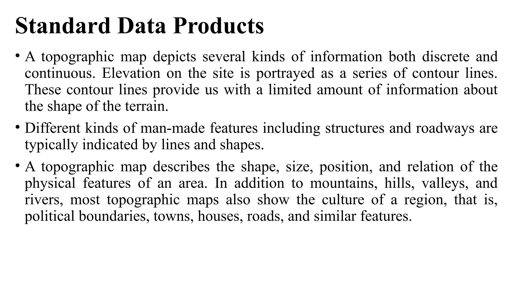 Standard Data Products
• A topographic map depicts several kinds of information both discrete and
continuous. Elevation on the site is portrayed as a series of contour lines.
These contour lines provide us with a limited amount of information about
the shape of the terrain.
• Different kinds of man-made features including structures and roadways are
typically indicated by lines and shapes.
• A topographic map describes the shape, size, position, and relation of the
physical features of an area. In addition to mountains, hills, valleys, and
rivers, most topographic maps also show the culture of a region, that is,
political boundaries, towns, houses, roads, and similar features.
 