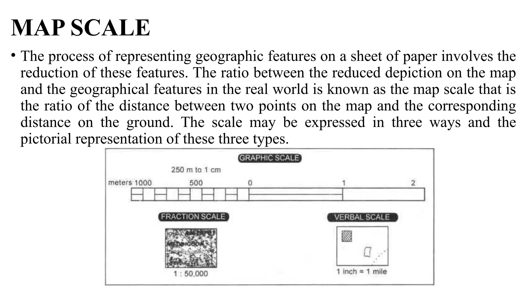 MAP SCALE
• The process of representing geographic features on a sheet of paper involves the
reduction of these features. The ratio between the reduced depiction on the map
and the geographical features in the real world is known as the map scale that is
the ratio of the distance between two points on the map and the corresponding
distance on the ground. The scale may be expressed in three ways and the
pictorial representation of these three types.
 