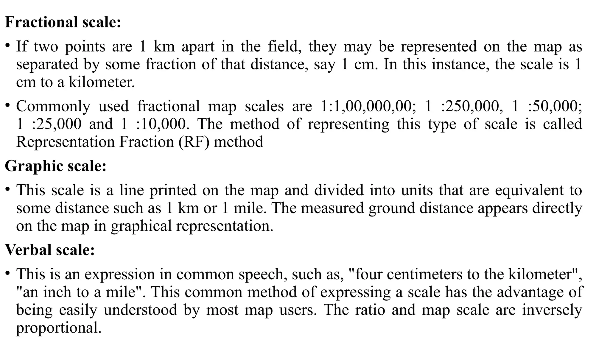 Fractional scale:
• If two points are 1 km apart in the field, they may be represented on the map as
separated by some fraction of that distance, say 1 cm. In this instance, the scale is 1
cm to a kilometer.
• Commonly used fractional map scales are 1:1,00,000,00; 1 :250,000, 1 :50,000;
1 :25,000 and 1 :10,000. The method of representing this type of scale is called
Representation Fraction (RF) method
Graphic scale:
• This scale is a line printed on the map and divided into units that are equivalent to
some distance such as 1 km or 1 mile. The measured ground distance appears directly
on the map in graphical representation.
Verbal scale:
• This is an expression in common speech, such as, "four centimeters to the kilometer",
"an inch to a mile". This common method of expressing a scale has the advantage of
being easily understood by most map users. The ratio and map scale are inversely
proportional.
 