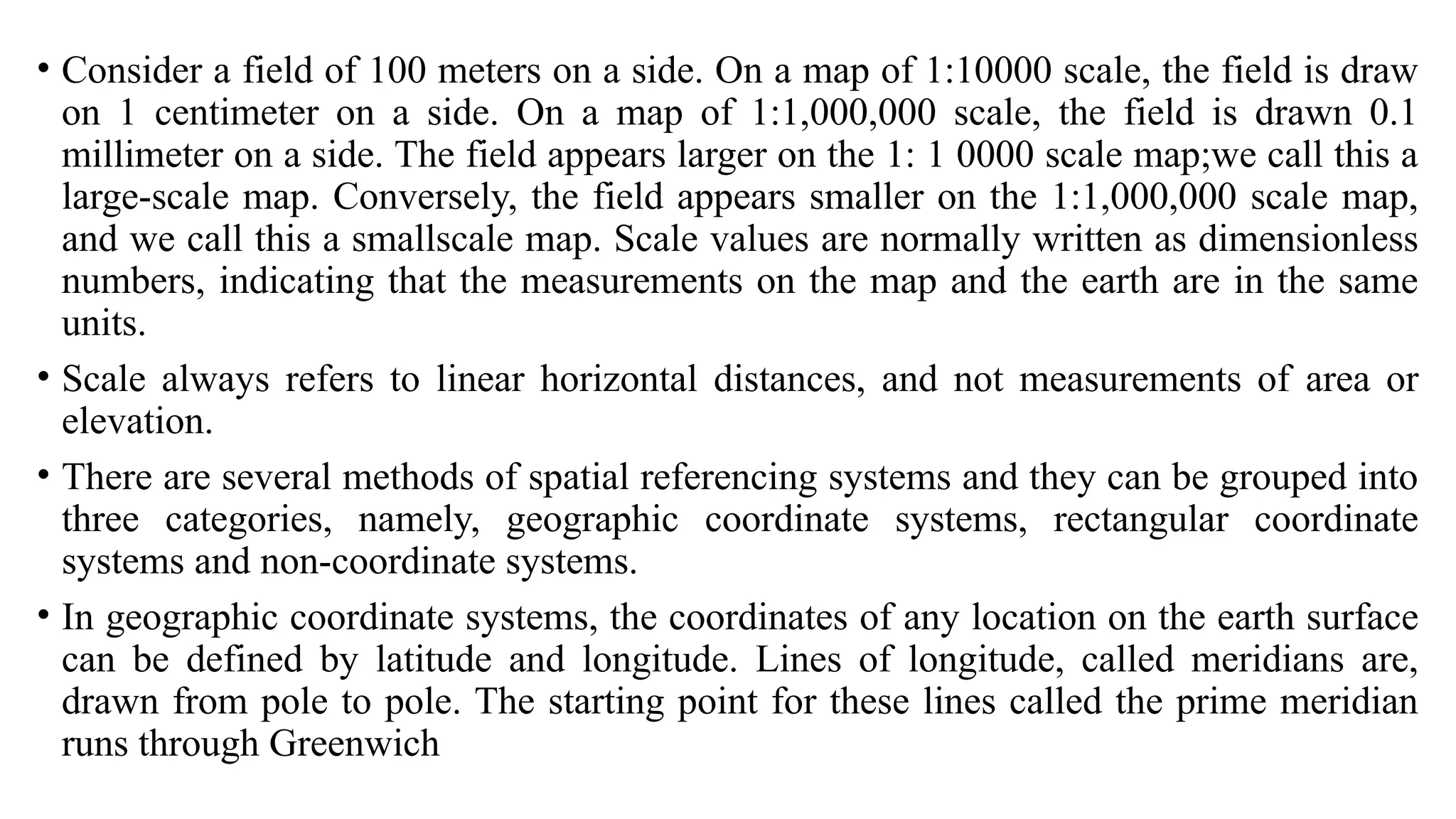 • Consider a field of 100 meters on a side. On a map of 1:10000 scale, the field is draw
on 1 centimeter on a side. On a map of 1:1,000,000 scale, the field is drawn 0.1
millimeter on a side. The field appears larger on the 1: 1 0000 scale map;we call this a
large-scale map. Conversely, the field appears smaller on the 1:1,000,000 scale map,
and we call this a smallscale map. Scale values are normally written as dimensionless
numbers, indicating that the measurements on the map and the earth are in the same
units.
• Scale always refers to linear horizontal distances, and not measurements of area or
elevation.
• There are several methods of spatial referencing systems and they can be grouped into
three categories, namely, geographic coordinate systems, rectangular coordinate
systems and non-coordinate systems.
• In geographic coordinate systems, the coordinates of any location on the earth surface
can be defined by latitude and longitude. Lines of longitude, called meridians are,
drawn from pole to pole. The starting point for these lines called the prime meridian
runs through Greenwich
 