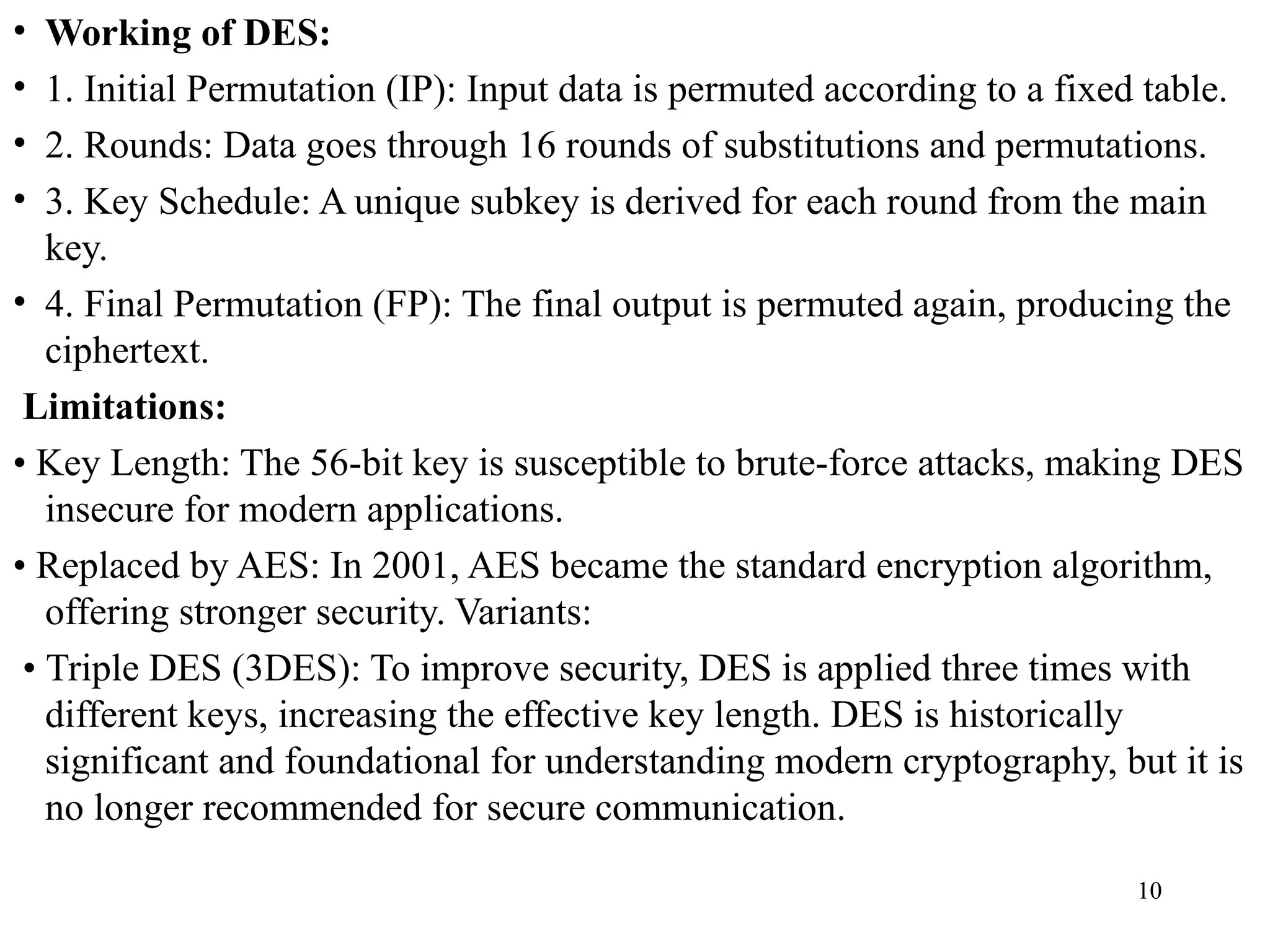 • Working of DES:
• 1. Initial Permutation (IP): Input data is permuted according to a fixed table.
• 2. Rounds: Data goes through 16 rounds of substitutions and permutations.
• 3. Key Schedule: A unique subkey is derived for each round from the main
key.
• 4. Final Permutation (FP): The final output is permuted again, producing the
ciphertext.
Limitations:
• Key Length: The 56-bit key is susceptible to brute-force attacks, making DES
insecure for modern applications.
• Replaced by AES: In 2001, AES became the standard encryption algorithm,
offering stronger security. Variants:
• Triple DES (3DES): To improve security, DES is applied three times with
different keys, increasing the effective key length. DES is historically
significant and foundational for understanding modern cryptography, but it is
no longer recommended for secure communication.
10
 