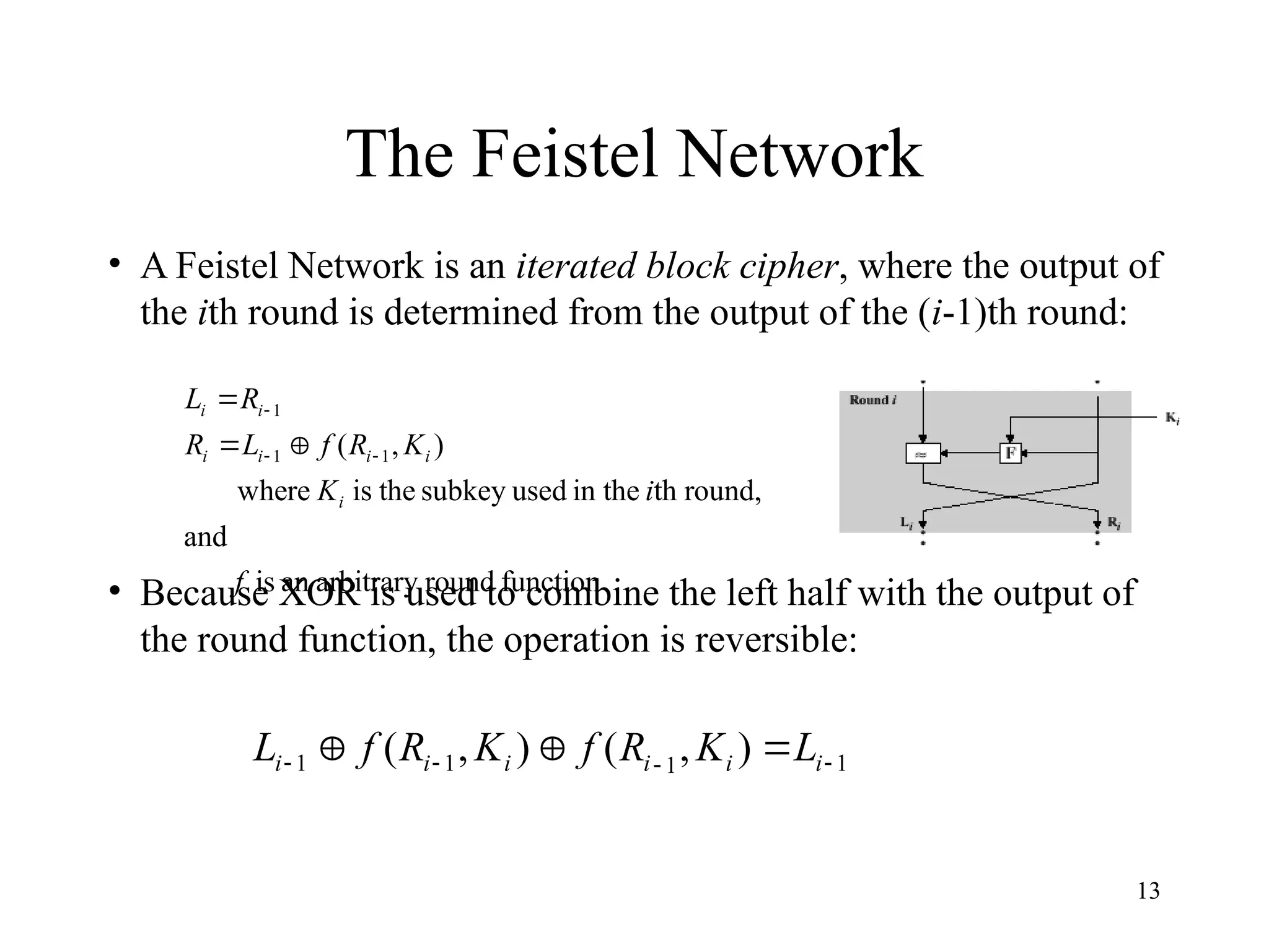 13
The Feistel Network
• A Feistel Network is an iterated block cipher, where the output of
the ith round is determined from the output of the (i-1)th round:
• Because XOR is used to combine the left half with the output of
the round function, the operation is reversible:
function
round
arbitrary
an
is
and
round,
th
in the
used
subkey
the
is
re
whe
)
,
( 1
1
1
f
i
K
K
R
f
L
R
R
L
i
i
i
i
i
i
i






1
1
1
1 )
,
(
)
,
( 


 

 i
i
i
i
i
i L
K
R
f
K
R
f
L
 