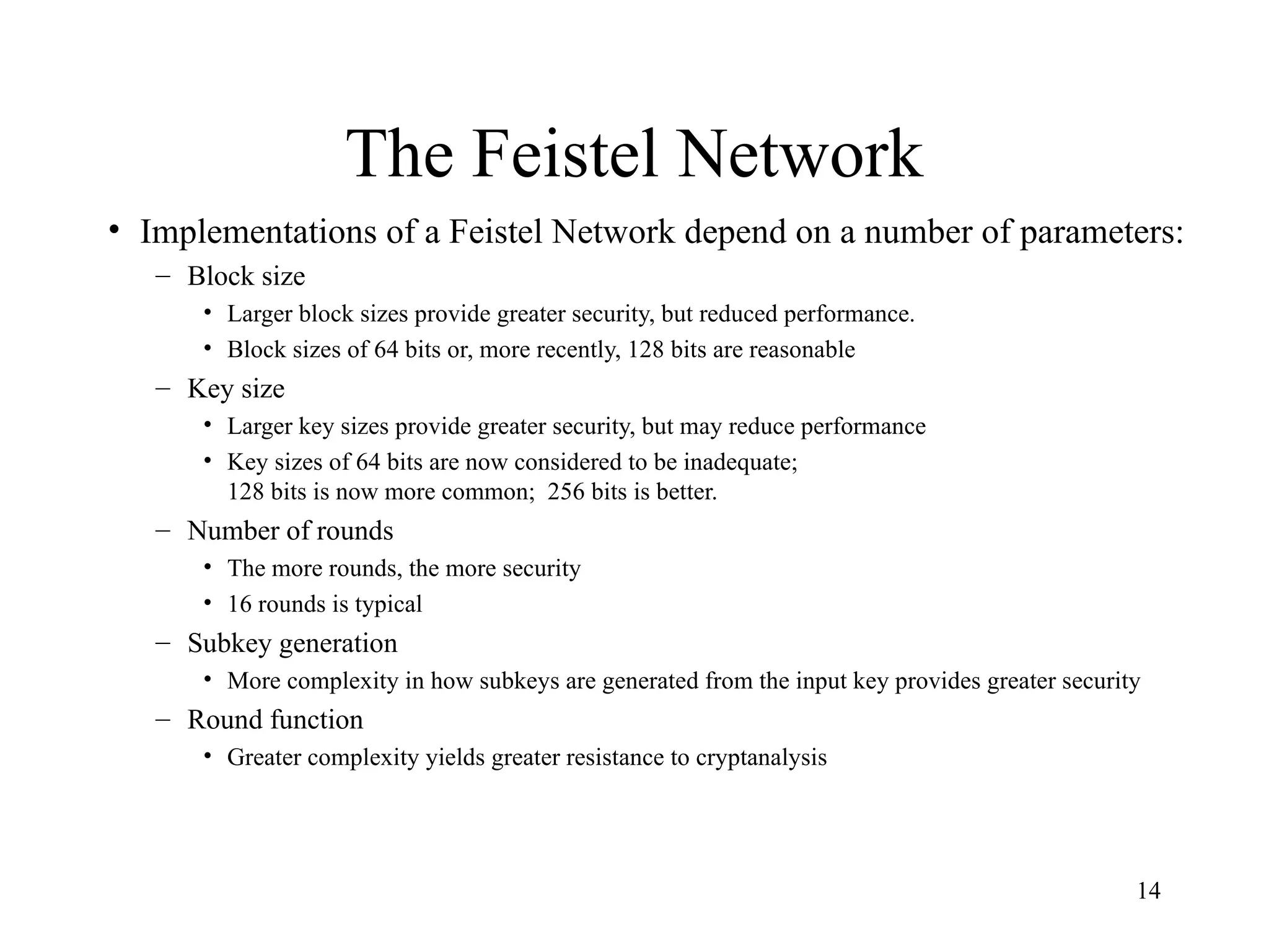 14
The Feistel Network
• Implementations of a Feistel Network depend on a number of parameters:
– Block size
• Larger block sizes provide greater security, but reduced performance.
• Block sizes of 64 bits or, more recently, 128 bits are reasonable
– Key size
• Larger key sizes provide greater security, but may reduce performance
• Key sizes of 64 bits are now considered to be inadequate;
128 bits is now more common; 256 bits is better.
– Number of rounds
• The more rounds, the more security
• 16 rounds is typical
– Subkey generation
• More complexity in how subkeys are generated from the input key provides greater security
– Round function
• Greater complexity yields greater resistance to cryptanalysis
 