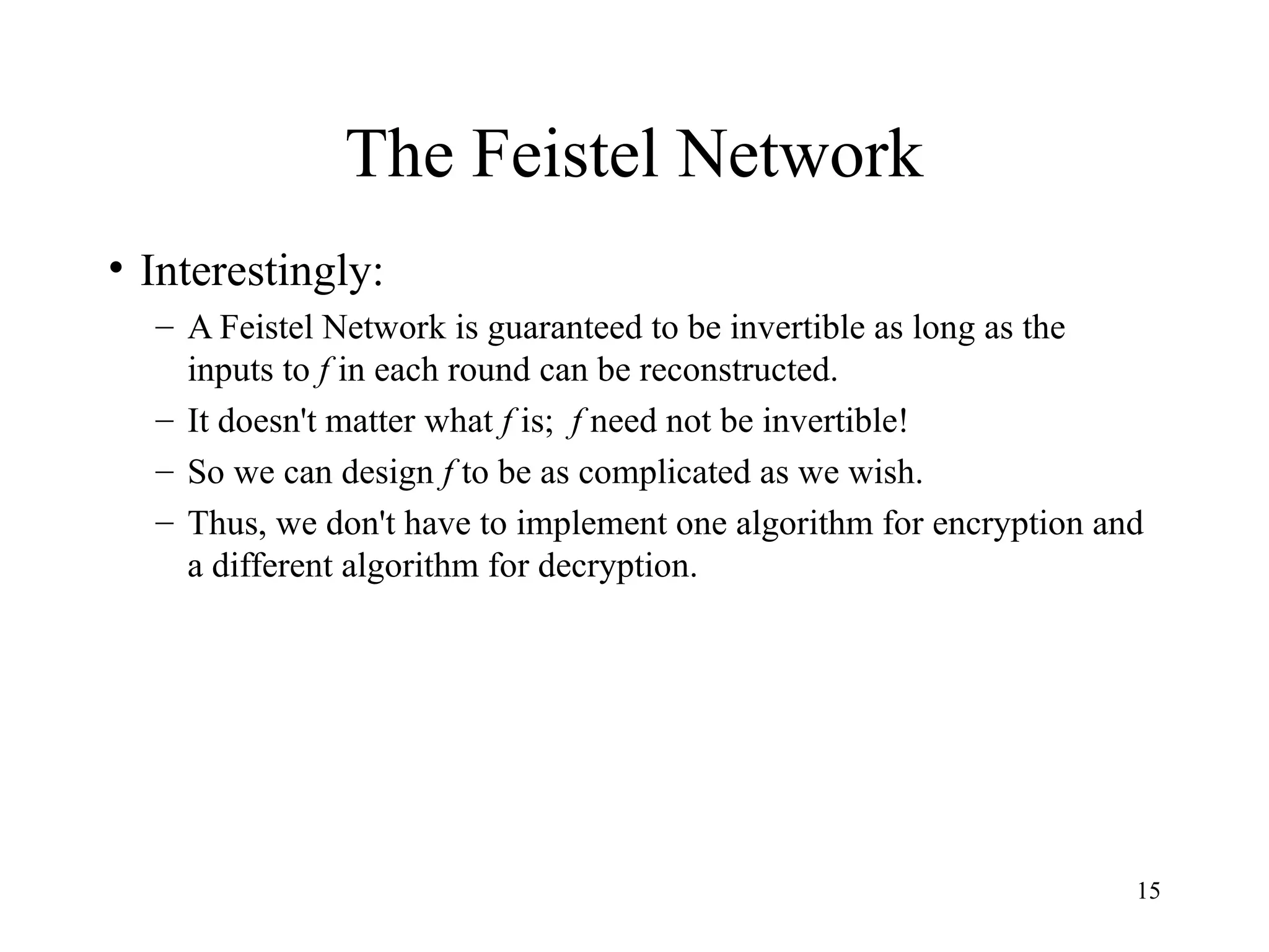 15
The Feistel Network
• Interestingly:
– A Feistel Network is guaranteed to be invertible as long as the
inputs to f in each round can be reconstructed.
– It doesn't matter what f is; f need not be invertible!
– So we can design f to be as complicated as we wish.
– Thus, we don't have to implement one algorithm for encryption and
a different algorithm for decryption.
 