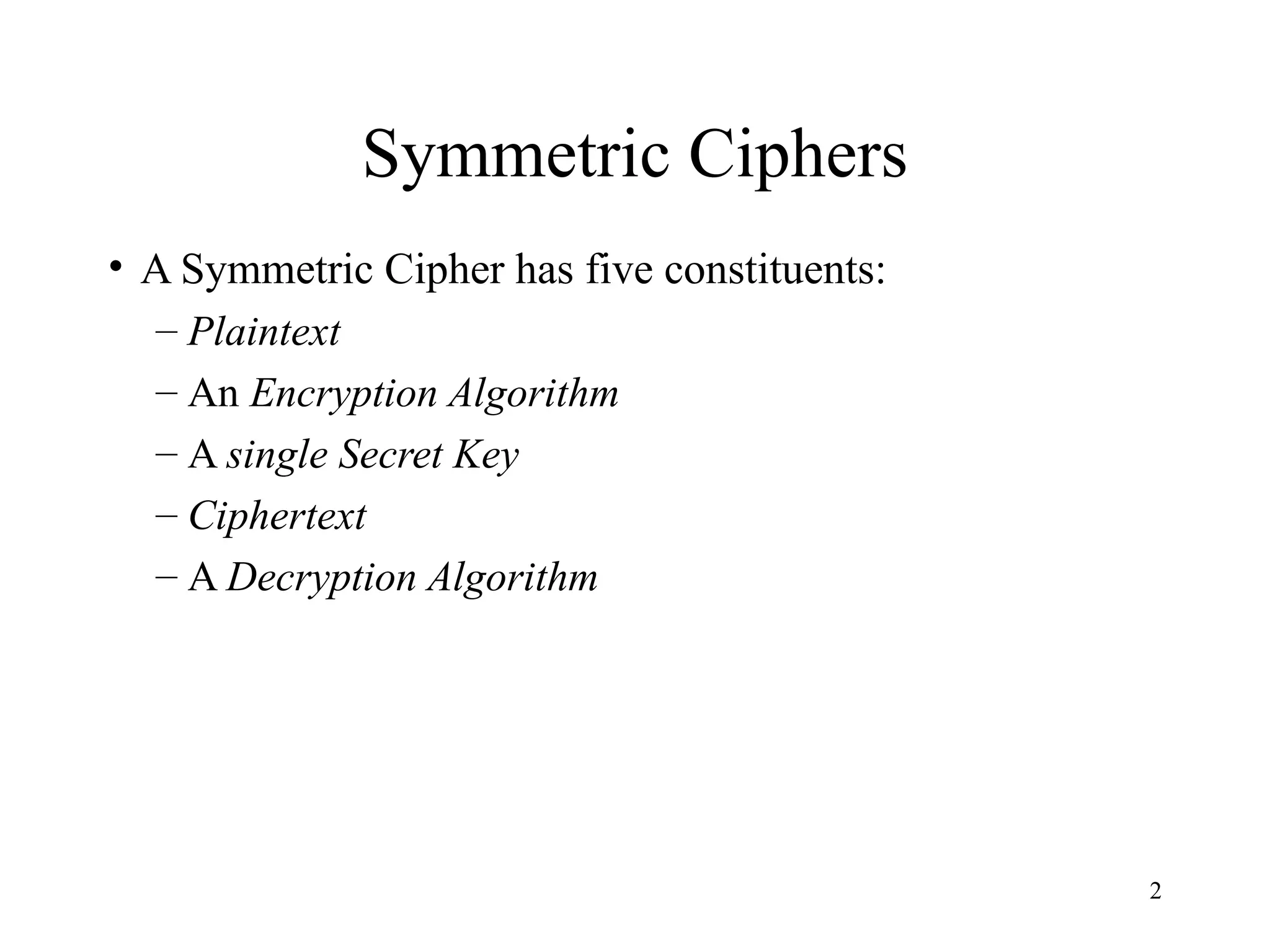 2
Symmetric Ciphers
• A Symmetric Cipher has five constituents:
– Plaintext
– An Encryption Algorithm
– A single Secret Key
– Ciphertext
– A Decryption Algorithm
 
