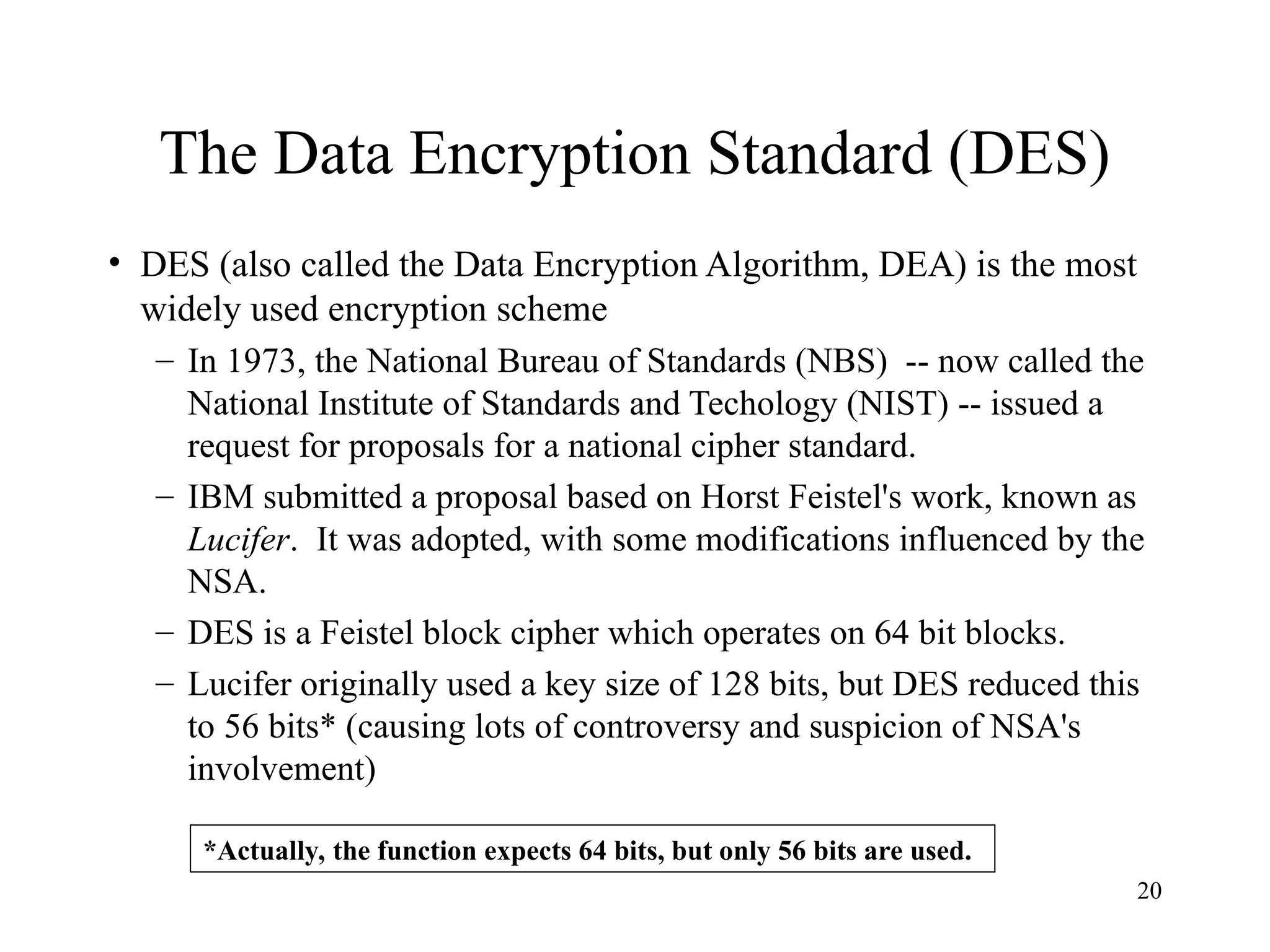 20
The Data Encryption Standard (DES)
• DES (also called the Data Encryption Algorithm, DEA) is the most
widely used encryption scheme
– In 1973, the National Bureau of Standards (NBS) -- now called the
National Institute of Standards and Techology (NIST) -- issued a
request for proposals for a national cipher standard.
– IBM submitted a proposal based on Horst Feistel's work, known as
Lucifer. It was adopted, with some modifications influenced by the
NSA.
– DES is a Feistel block cipher which operates on 64 bit blocks.
– Lucifer originally used a key size of 128 bits, but DES reduced this
to 56 bits* (causing lots of controversy and suspicion of NSA's
involvement)
*Actually, the function expects 64 bits, but only 56 bits are used.
 