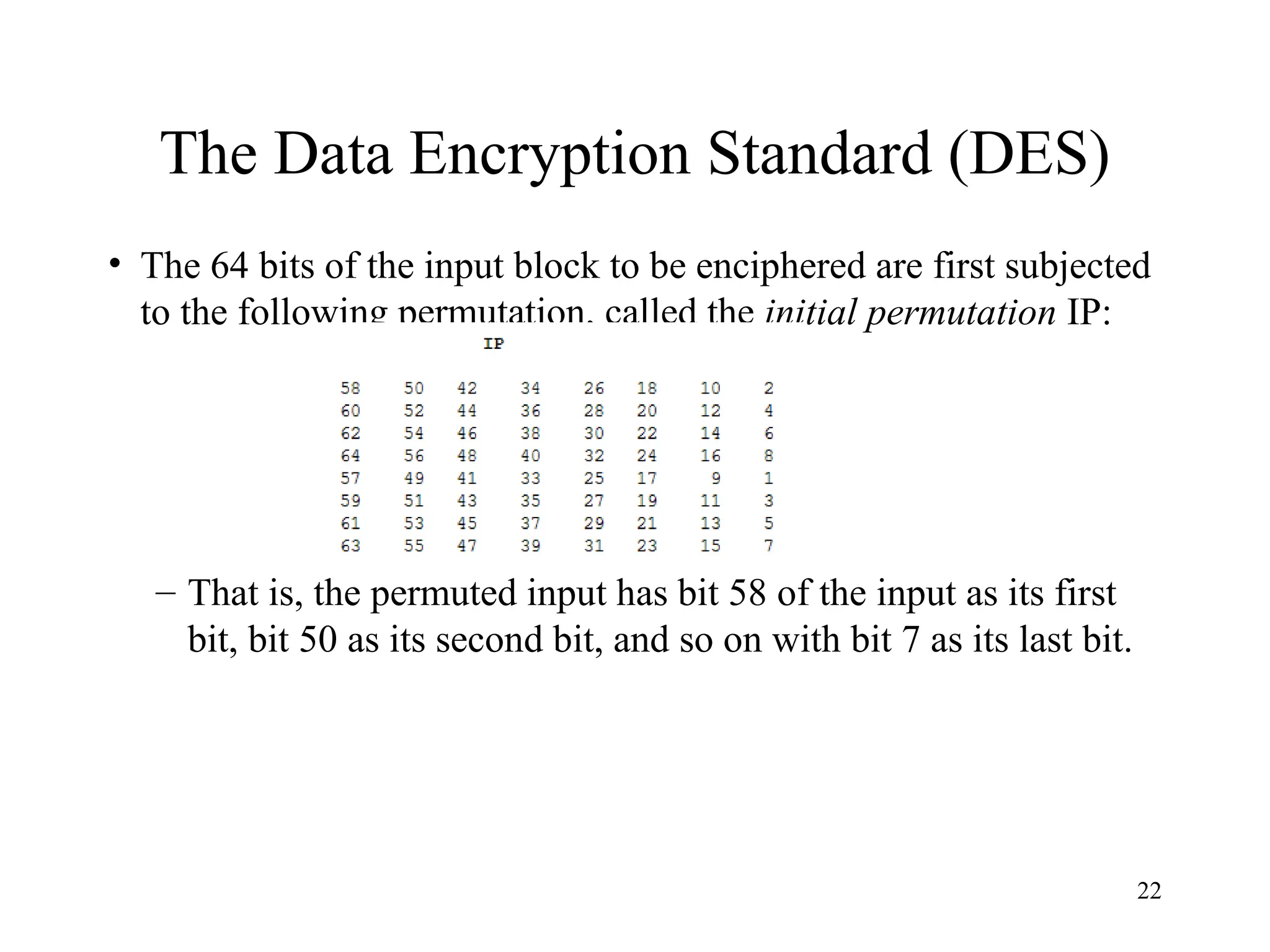 22
The Data Encryption Standard (DES)
• The 64 bits of the input block to be enciphered are first subjected
to the following permutation, called the initial permutation IP:
– That is, the permuted input has bit 58 of the input as its first
bit, bit 50 as its second bit, and so on with bit 7 as its last bit.
 