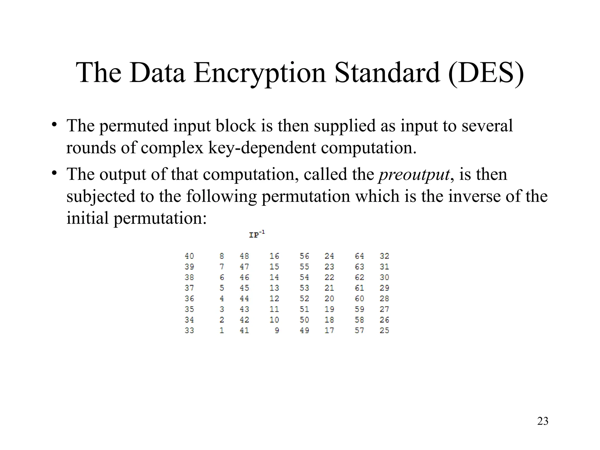 23
The Data Encryption Standard (DES)
• The permuted input block is then supplied as input to several
rounds of complex key-dependent computation.
• The output of that computation, called the preoutput, is then
subjected to the following permutation which is the inverse of the
initial permutation:
 