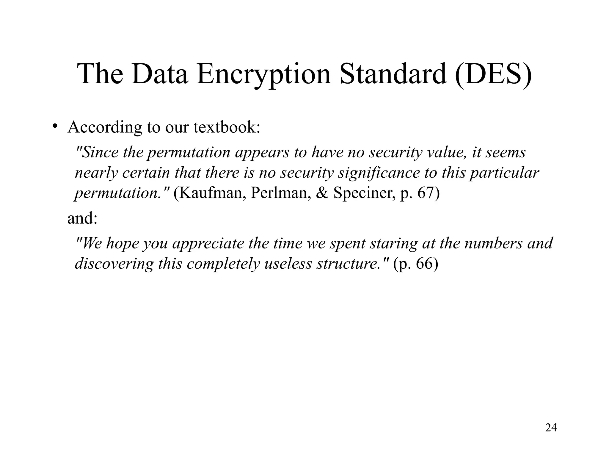 24
The Data Encryption Standard (DES)
• According to our textbook:
"Since the permutation appears to have no security value, it seems
nearly certain that there is no security significance to this particular
permutation." (Kaufman, Perlman, & Speciner, p. 67)
and:
"We hope you appreciate the time we spent staring at the numbers and
discovering this completely useless structure." (p. 66)
 