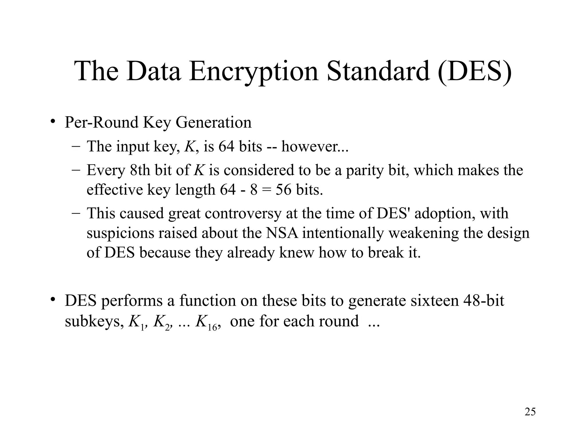 25
The Data Encryption Standard (DES)
• Per-Round Key Generation
– The input key, K, is 64 bits -- however...
– Every 8th bit of K is considered to be a parity bit, which makes the
effective key length 64 - 8 = 56 bits.
– This caused great controversy at the time of DES' adoption, with
suspicions raised about the NSA intentionally weakening the design
of DES because they already knew how to break it.
• DES performs a function on these bits to generate sixteen 48-bit
subkeys, K1, K2, ... K16, one for each round ...
 