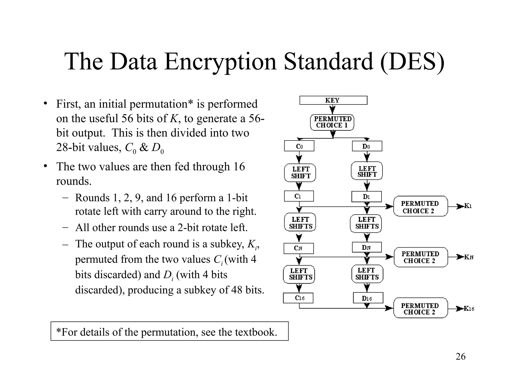 26
The Data Encryption Standard (DES)
• First, an initial permutation* is performed
on the useful 56 bits of K, to generate a 56-
bit output. This is then divided into two
28-bit values, C0 & D0
• The two values are then fed through 16
rounds.
– Rounds 1, 2, 9, and 16 perform a 1-bit
rotate left with carry around to the right.
– All other rounds use a 2-bit rotate left.
– The output of each round is a subkey, Ki,
permuted from the two values Ci (with 4
bits discarded) and Di (with 4 bits
discarded), producing a subkey of 48 bits.
*For details of the permutation, see the textbook.
 