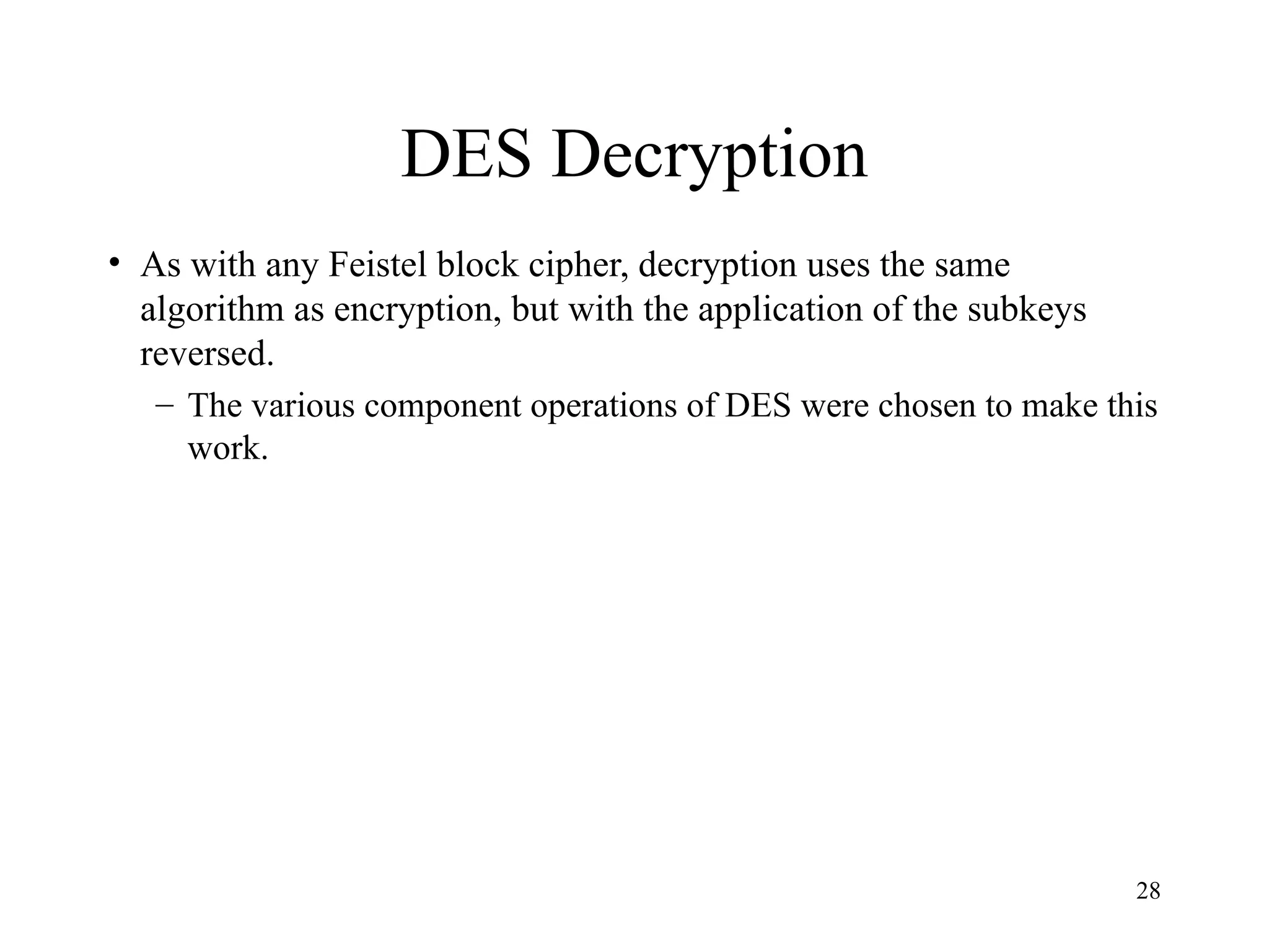 28
DES Decryption
• As with any Feistel block cipher, decryption uses the same
algorithm as encryption, but with the application of the subkeys
reversed.
– The various component operations of DES were chosen to make this
work.
 