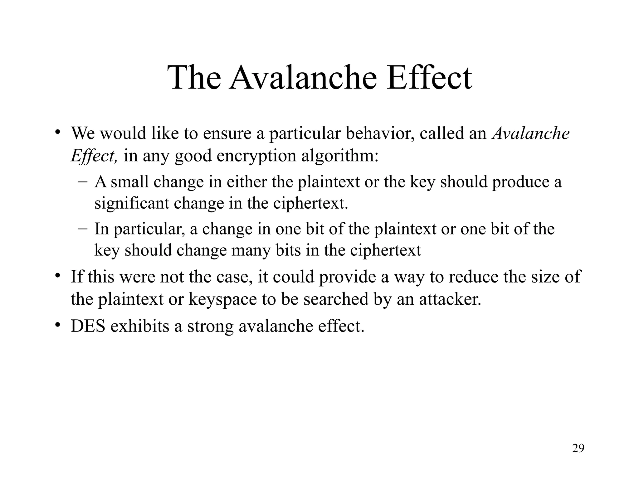29
The Avalanche Effect
• We would like to ensure a particular behavior, called an Avalanche
Effect, in any good encryption algorithm:
– A small change in either the plaintext or the key should produce a
significant change in the ciphertext.
– In particular, a change in one bit of the plaintext or one bit of the
key should change many bits in the ciphertext
• If this were not the case, it could provide a way to reduce the size of
the plaintext or keyspace to be searched by an attacker.
• DES exhibits a strong avalanche effect.
 