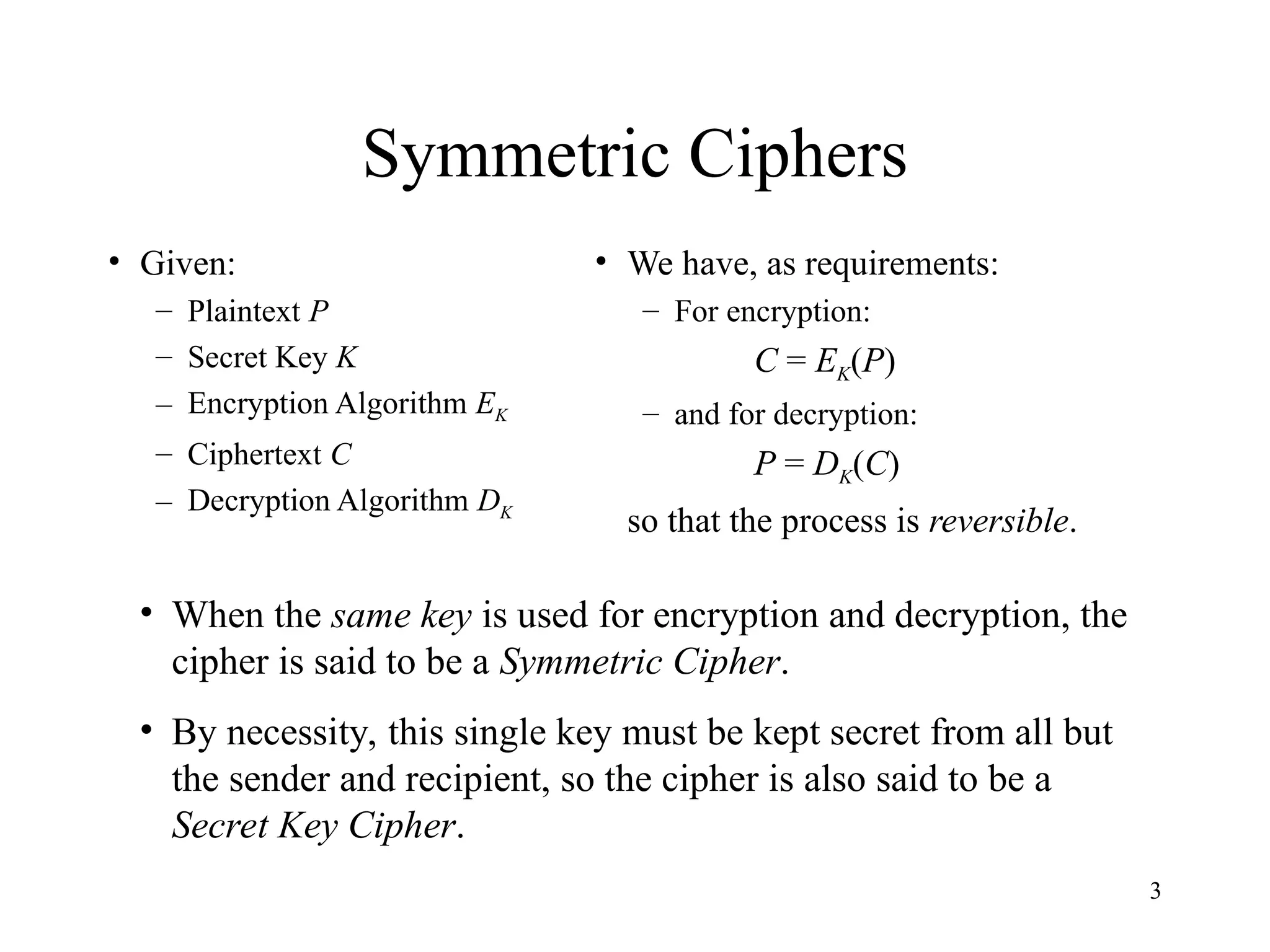 3
Symmetric Ciphers
• Given:
– Plaintext P
– Secret Key K
– Encryption Algorithm EK
– Ciphertext C
– Decryption Algorithm DK
• We have, as requirements:
– For encryption:
C = EK(P)
– and for decryption:
P = DK(C)
so that the process is reversible.
• When the same key is used for encryption and decryption, the
cipher is said to be a Symmetric Cipher.
• By necessity, this single key must be kept secret from all but
the sender and recipient, so the cipher is also said to be a
Secret Key Cipher.
 