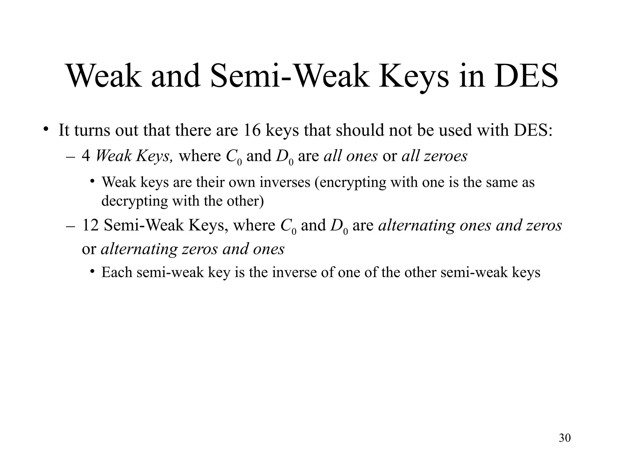 30
Weak and Semi-Weak Keys in DES
• It turns out that there are 16 keys that should not be used with DES:
– 4 Weak Keys, where C0 and D0 are all ones or all zeroes
• Weak keys are their own inverses (encrypting with one is the same as
decrypting with the other)
– 12 Semi-Weak Keys, where C0 and D0 are alternating ones and zeros
or alternating zeros and ones
• Each semi-weak key is the inverse of one of the other semi-weak keys
 