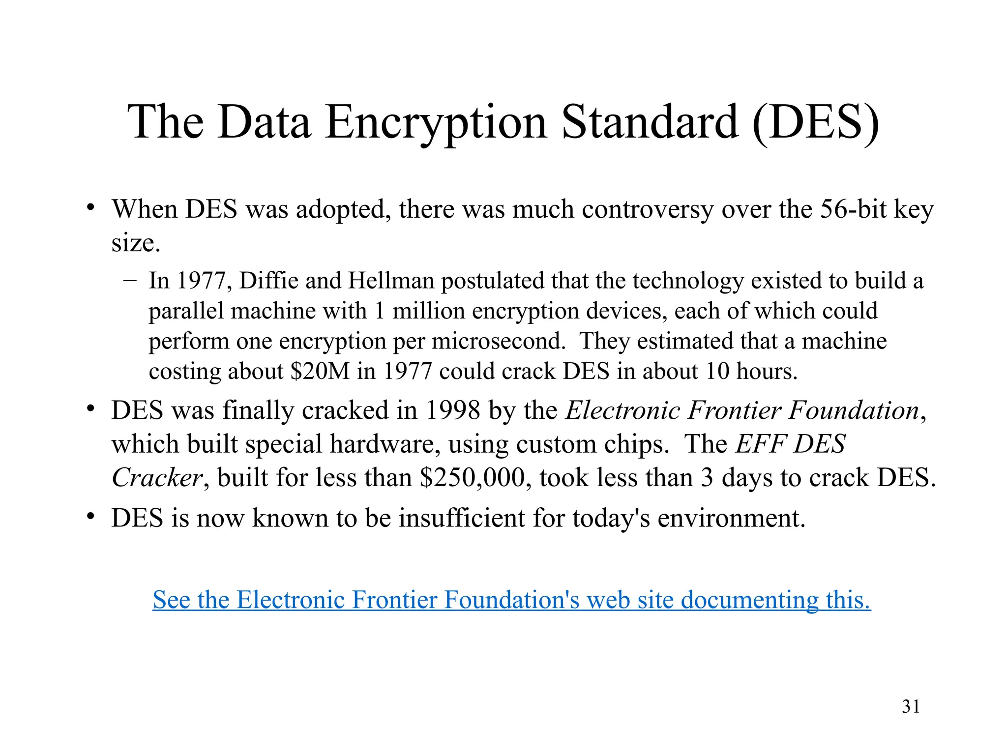 31
The Data Encryption Standard (DES)
• When DES was adopted, there was much controversy over the 56-bit key
size.
– In 1977, Diffie and Hellman postulated that the technology existed to build a
parallel machine with 1 million encryption devices, each of which could
perform one encryption per microsecond. They estimated that a machine
costing about $20M in 1977 could crack DES in about 10 hours.
• DES was finally cracked in 1998 by the Electronic Frontier Foundation,
which built special hardware, using custom chips. The EFF DES
Cracker, built for less than $250,000, took less than 3 days to crack DES.
• DES is now known to be insufficient for today's environment.
See the Electronic Frontier Foundation's web site documenting this.
 
