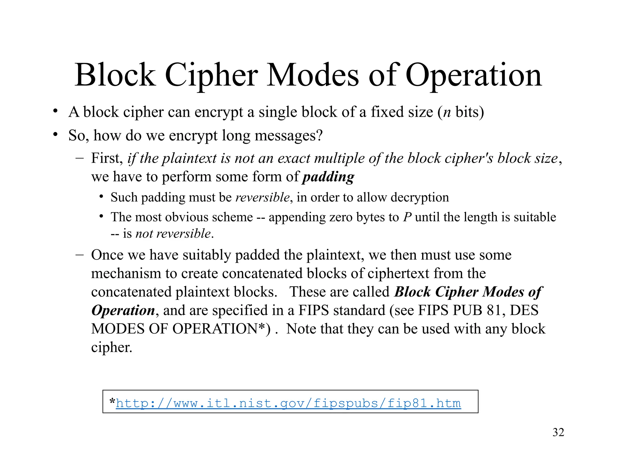 32
Block Cipher Modes of Operation
• A block cipher can encrypt a single block of a fixed size (n bits)
• So, how do we encrypt long messages?
– First, if the plaintext is not an exact multiple of the block cipher's block size,
we have to perform some form of padding
• Such padding must be reversible, in order to allow decryption
• The most obvious scheme -- appending zero bytes to P until the length is suitable
-- is not reversible.
– Once we have suitably padded the plaintext, we then must use some
mechanism to create concatenated blocks of ciphertext from the
concatenated plaintext blocks. These are called Block Cipher Modes of
Operation, and are specified in a FIPS standard (see FIPS PUB 81, DES
MODES OF OPERATION*) . Note that they can be used with any block
cipher.
*http://www.itl.nist.gov/fipspubs/fip81.htm
 