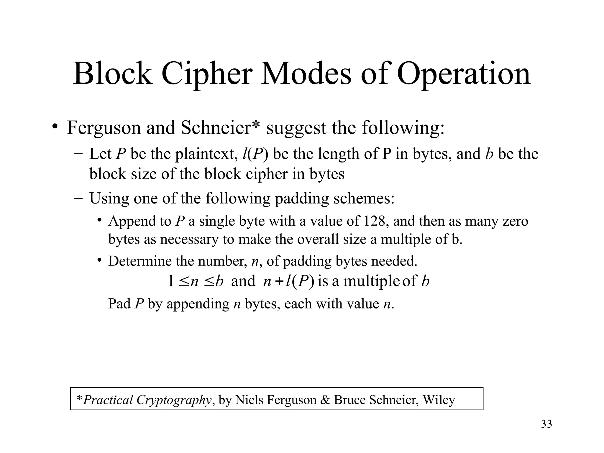 33
Block Cipher Modes of Operation
• Ferguson and Schneier* suggest the following:
– Let P be the plaintext, l(P) be the length of P in bytes, and b be the
block size of the block cipher in bytes
– Using one of the following padding schemes:
• Append to P a single byte with a value of 128, and then as many zero
bytes as necessary to make the overall size a multiple of b.
• Determine the number, n, of padding bytes needed.
Pad P by appending n bytes, each with value n.
b
P
l
n
b
n of
multiple
a
is
)
(
and
1 


*Practical Cryptography, by Niels Ferguson & Bruce Schneier, Wiley
 
