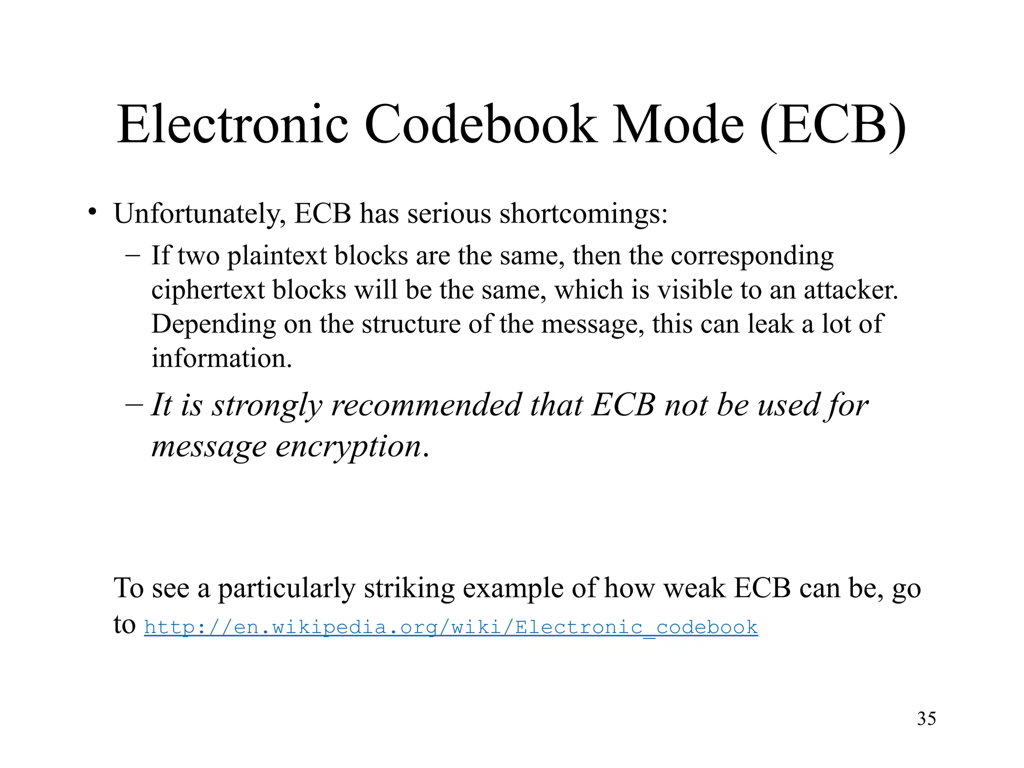 35
Electronic Codebook Mode (ECB)
• Unfortunately, ECB has serious shortcomings:
– If two plaintext blocks are the same, then the corresponding
ciphertext blocks will be the same, which is visible to an attacker.
Depending on the structure of the message, this can leak a lot of
information.
– It is strongly recommended that ECB not be used for
message encryption.
To see a particularly striking example of how weak ECB can be, go
to http://en.wikipedia.org/wiki/Electronic_codebook
 