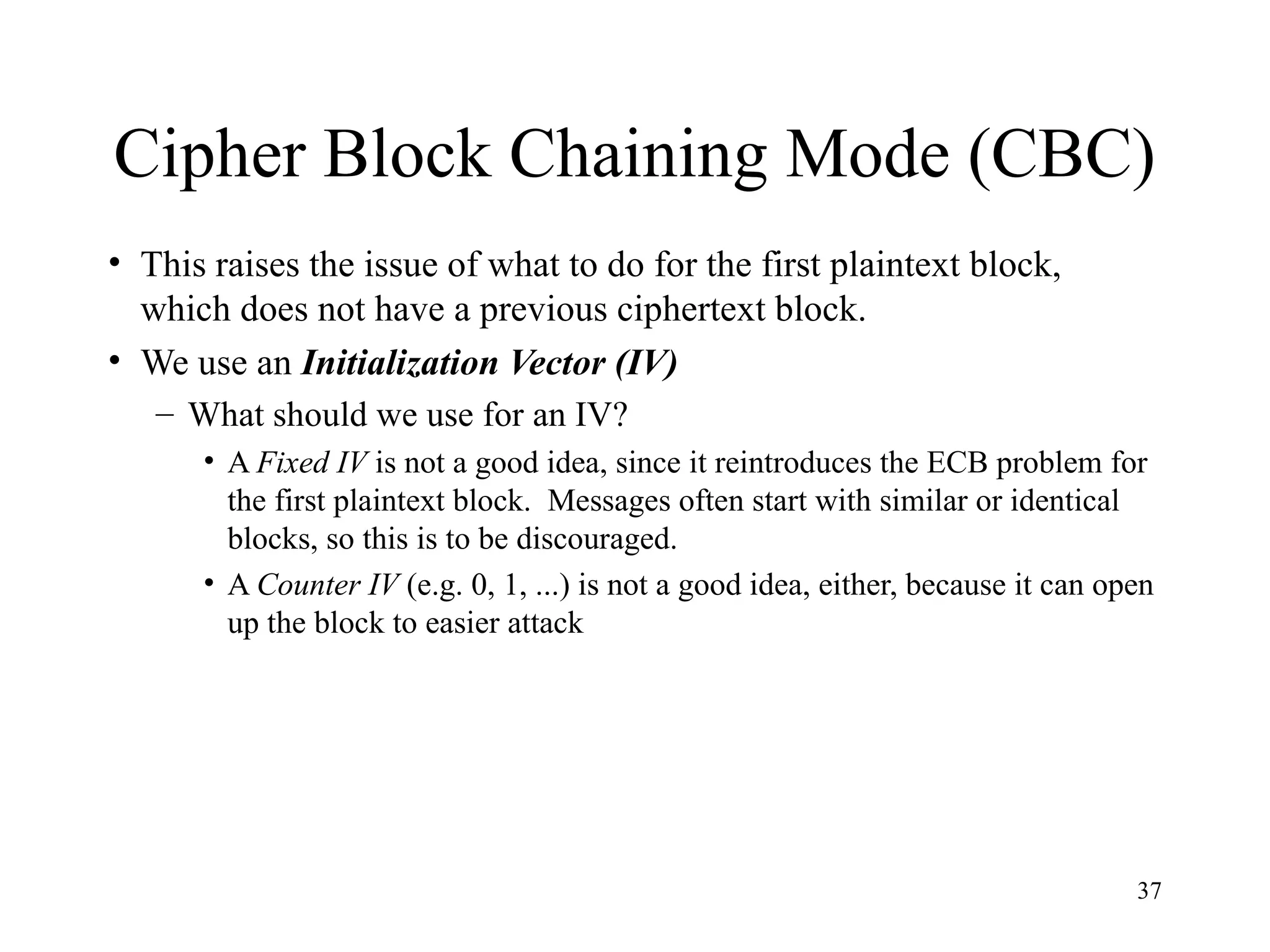 37
Cipher Block Chaining Mode (CBC)
• This raises the issue of what to do for the first plaintext block,
which does not have a previous ciphertext block.
• We use an Initialization Vector (IV)
– What should we use for an IV?
• A Fixed IV is not a good idea, since it reintroduces the ECB problem for
the first plaintext block. Messages often start with similar or identical
blocks, so this is to be discouraged.
• A Counter IV (e.g. 0, 1, ...) is not a good idea, either, because it can open
up the block to easier attack
 