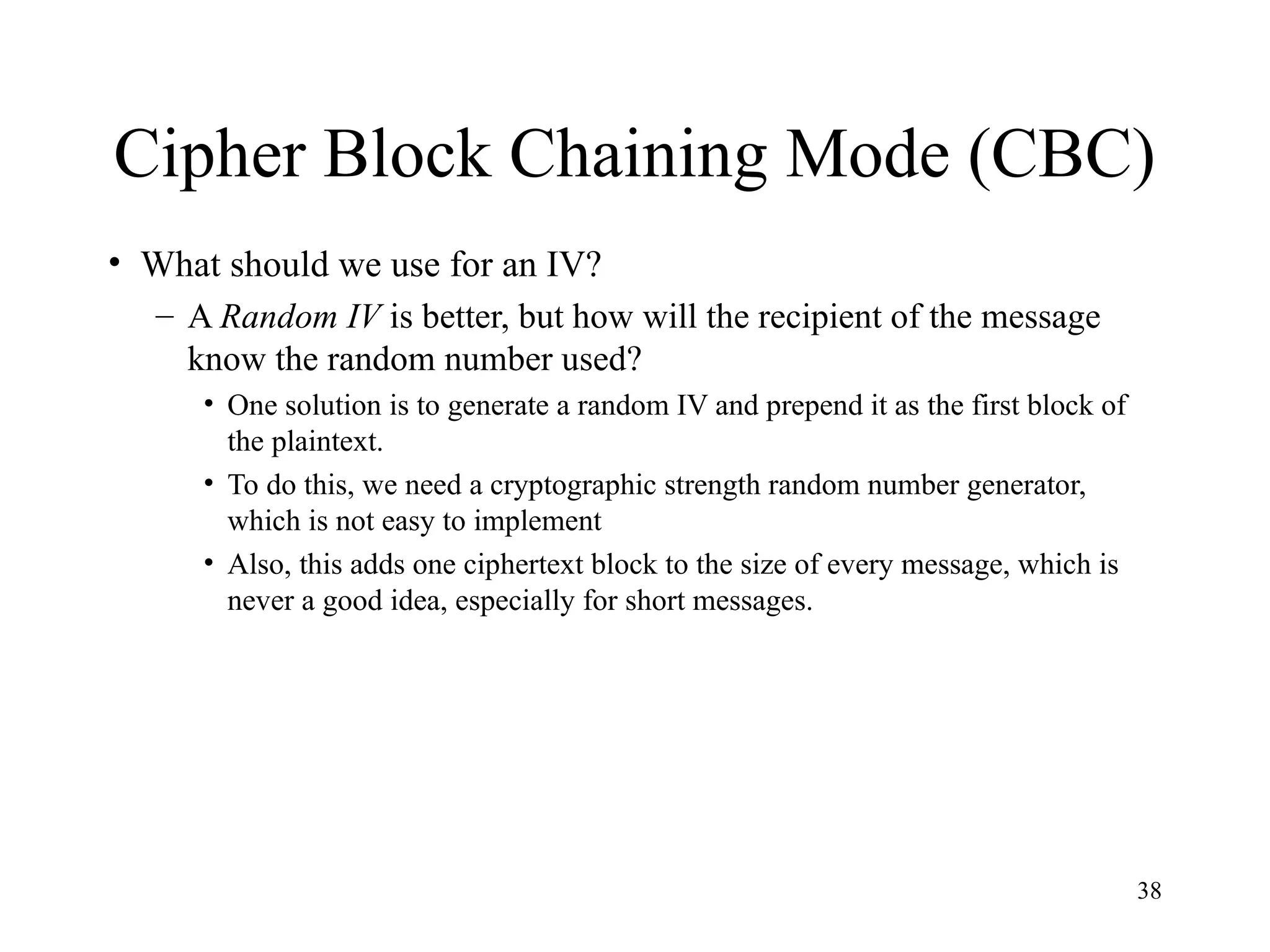 38
Cipher Block Chaining Mode (CBC)
• What should we use for an IV?
– A Random IV is better, but how will the recipient of the message
know the random number used?
• One solution is to generate a random IV and prepend it as the first block of
the plaintext.
• To do this, we need a cryptographic strength random number generator,
which is not easy to implement
• Also, this adds one ciphertext block to the size of every message, which is
never a good idea, especially for short messages.
 