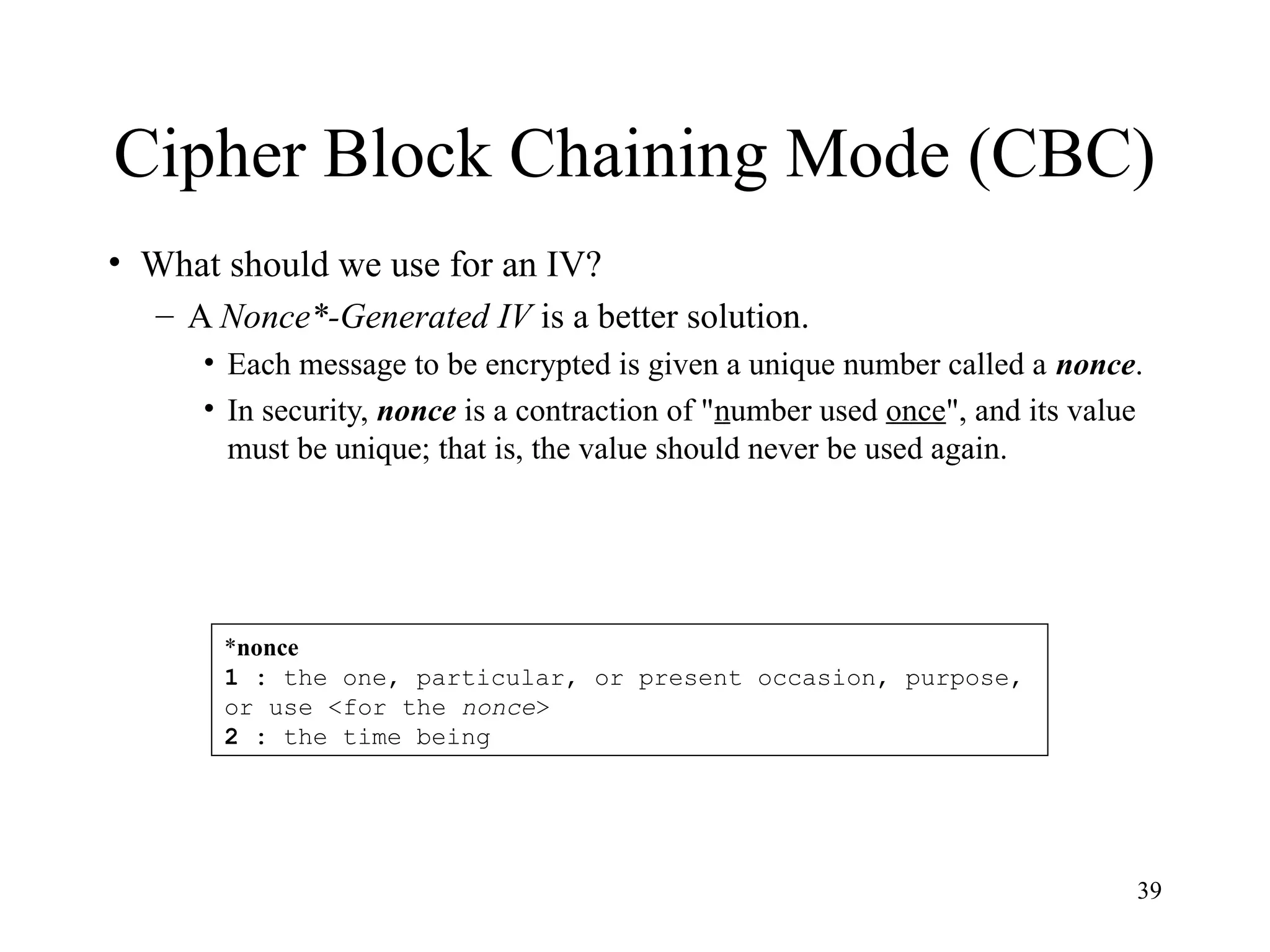 39
Cipher Block Chaining Mode (CBC)
• What should we use for an IV?
– A Nonce*-Generated IV is a better solution.
• Each message to be encrypted is given a unique number called a nonce.
• In security, nonce is a contraction of "number used once", and its value
must be unique; that is, the value should never be used again.
*nonce
1 : the one, particular, or present occasion, purpose,
or use <for the nonce>
2 : the time being
 