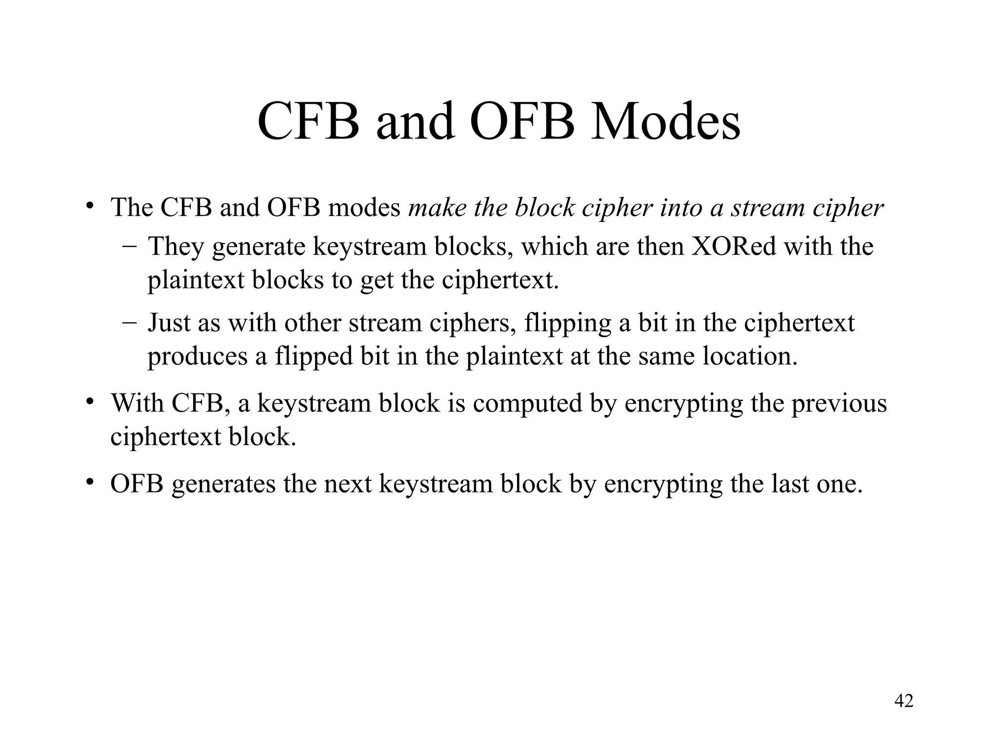 42
CFB and OFB Modes
• The CFB and OFB modes make the block cipher into a stream cipher
– They generate keystream blocks, which are then XORed with the
plaintext blocks to get the ciphertext.
– Just as with other stream ciphers, flipping a bit in the ciphertext
produces a flipped bit in the plaintext at the same location.
• With CFB, a keystream block is computed by encrypting the previous
ciphertext block.
• OFB generates the next keystream block by encrypting the last one.
 