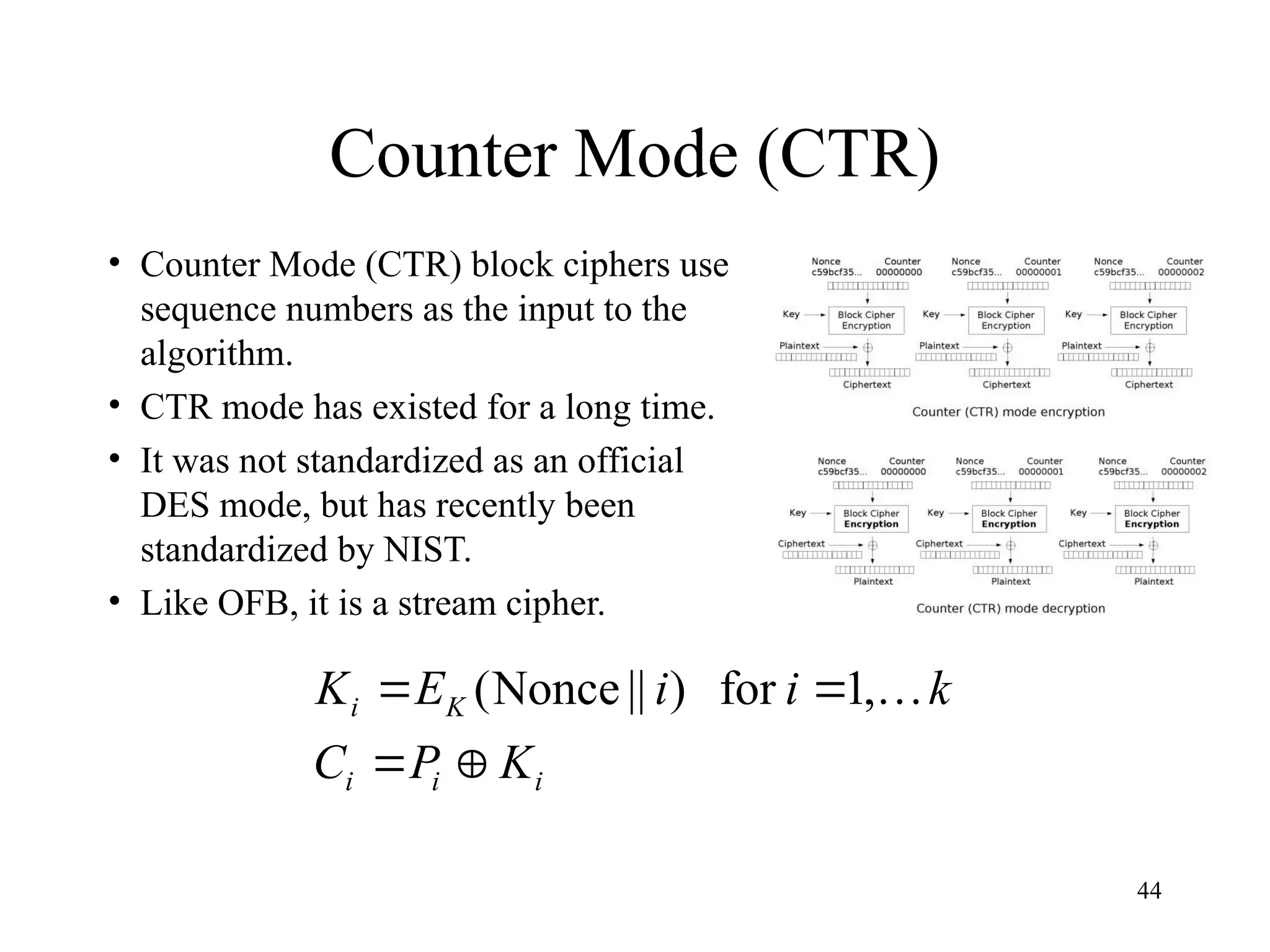 44
Counter Mode (CTR)
• Counter Mode (CTR) block ciphers use
sequence numbers as the input to the
algorithm.
• CTR mode has existed for a long time.
• It was not standardized as an official
DES mode, but has recently been
standardized by NIST.
• Like OFB, it is a stream cipher.
i
i
i
K
i
K
P
C
k
i
i
E
K



 
,
1
for
)
||
Nonce
(
 