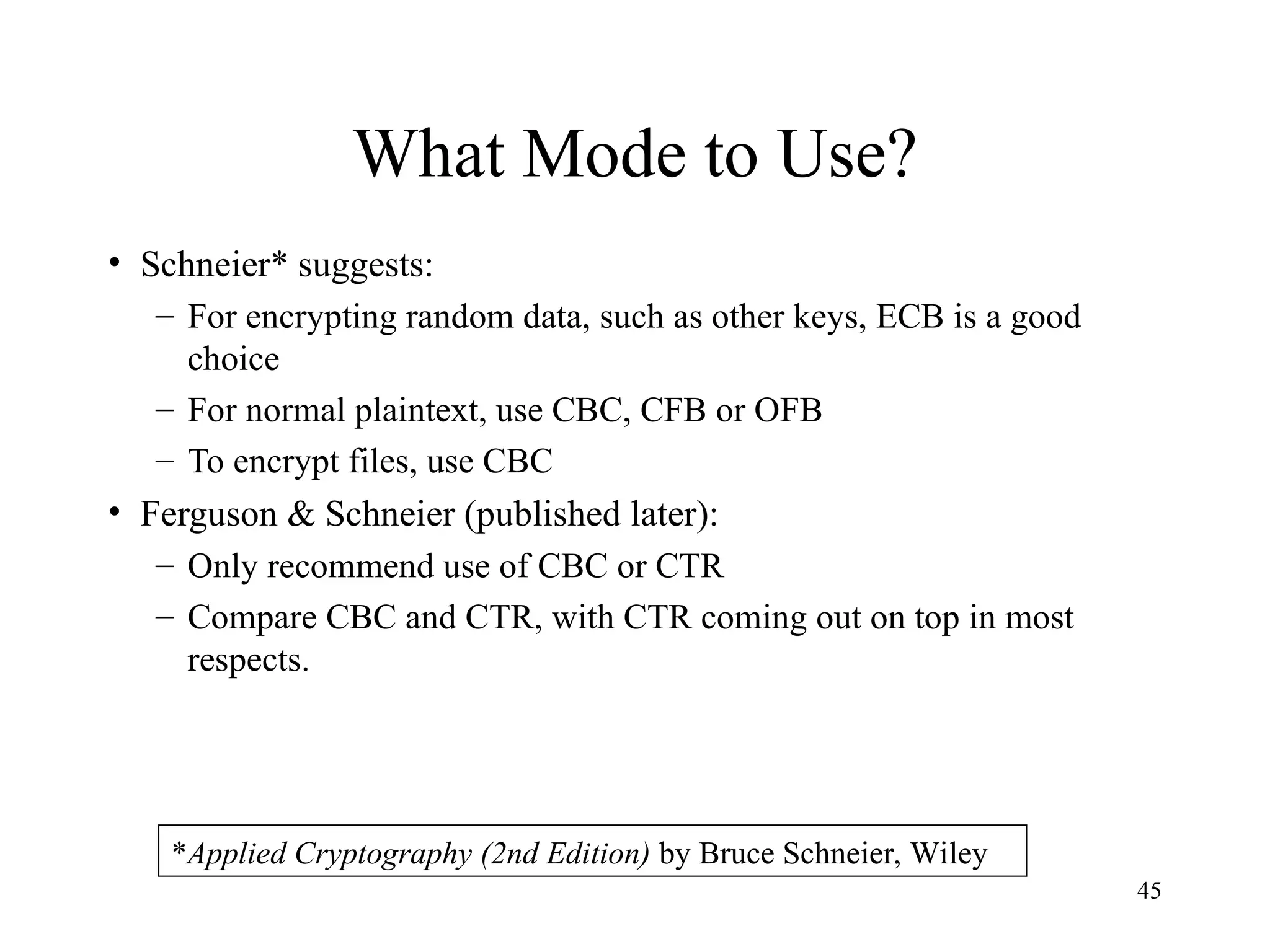 45
What Mode to Use?
• Schneier* suggests:
– For encrypting random data, such as other keys, ECB is a good
choice
– For normal plaintext, use CBC, CFB or OFB
– To encrypt files, use CBC
• Ferguson & Schneier (published later):
– Only recommend use of CBC or CTR
– Compare CBC and CTR, with CTR coming out on top in most
respects.
*Applied Cryptography (2nd Edition) by Bruce Schneier, Wiley
 