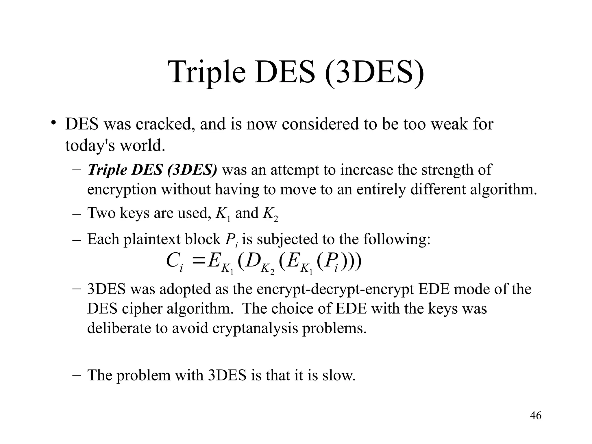 46
Triple DES (3DES)
• DES was cracked, and is now considered to be too weak for
today's world.
– Triple DES (3DES) was an attempt to increase the strength of
encryption without having to move to an entirely different algorithm.
– Two keys are used, K1 and K2
– Each plaintext block Pi is subjected to the following:
– 3DES was adopted as the encrypt-decrypt-encrypt EDE mode of the
DES cipher algorithm. The choice of EDE with the keys was
deliberate to avoid cryptanalysis problems.
– The problem with 3DES is that it is slow.
)))
(
(
( 1
2
1 i
K
K
K
i P
E
D
E
C 
 