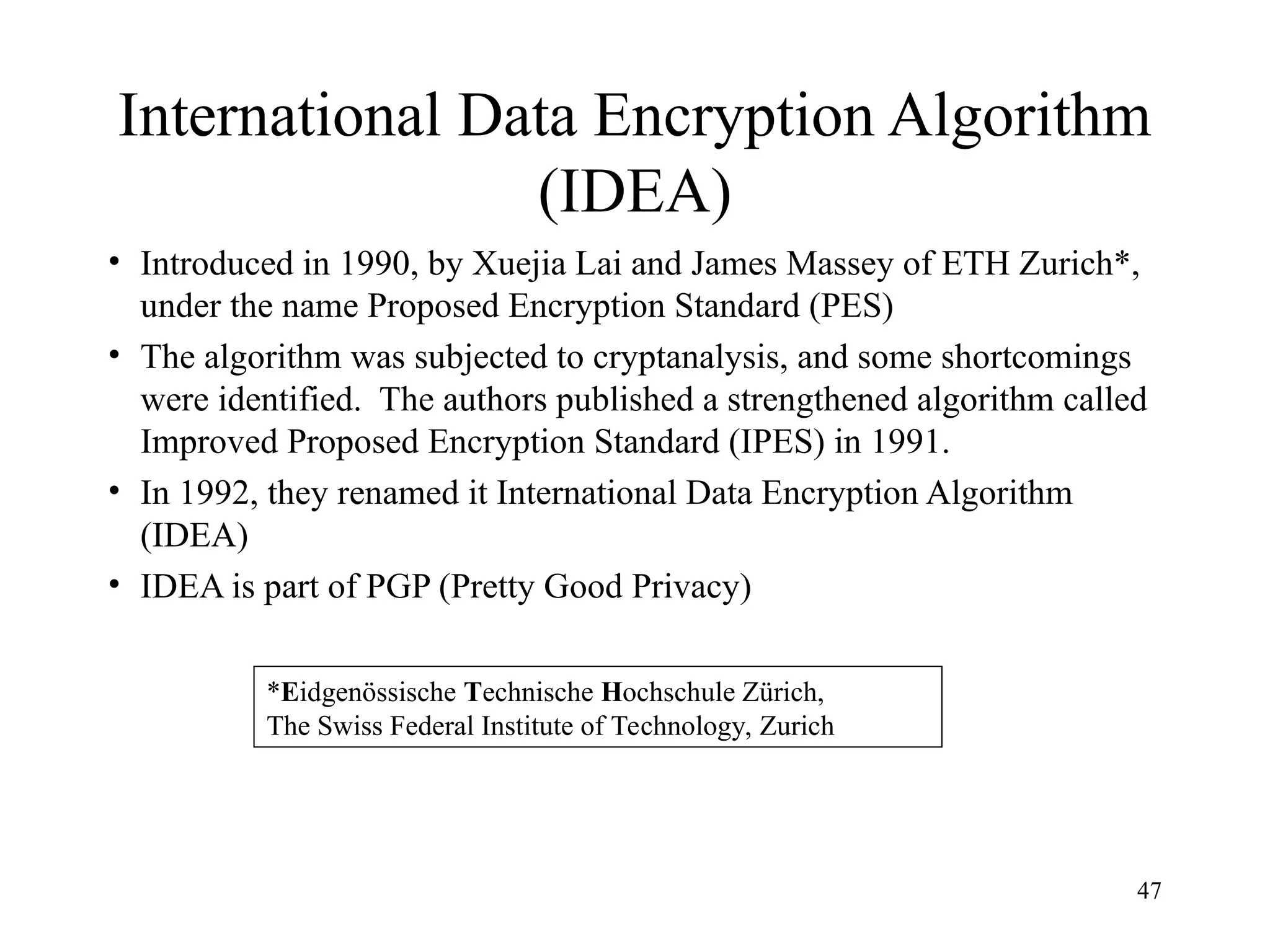 47
International Data Encryption Algorithm
(IDEA)
• Introduced in 1990, by Xuejia Lai and James Massey of ETH Zurich*,
under the name Proposed Encryption Standard (PES)
• The algorithm was subjected to cryptanalysis, and some shortcomings
were identified. The authors published a strengthened algorithm called
Improved Proposed Encryption Standard (IPES) in 1991.
• In 1992, they renamed it International Data Encryption Algorithm
(IDEA)
• IDEA is part of PGP (Pretty Good Privacy)
*Eidgenössische Technische Hochschule Zürich,
The Swiss Federal Institute of Technology, Zurich
 