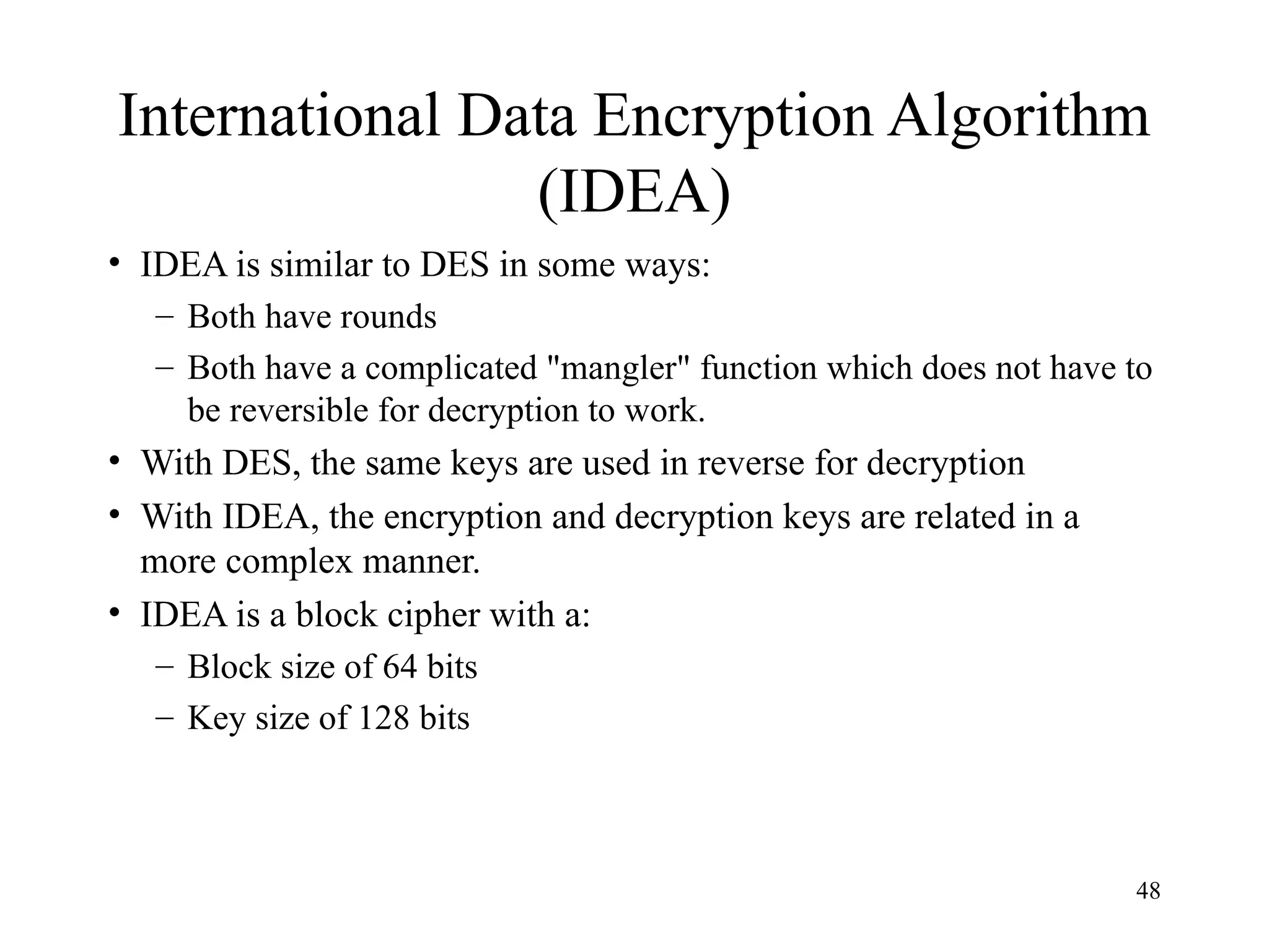 48
International Data Encryption Algorithm
(IDEA)
• IDEA is similar to DES in some ways:
– Both have rounds
– Both have a complicated "mangler" function which does not have to
be reversible for decryption to work.
• With DES, the same keys are used in reverse for decryption
• With IDEA, the encryption and decryption keys are related in a
more complex manner.
• IDEA is a block cipher with a:
– Block size of 64 bits
– Key size of 128 bits
 
