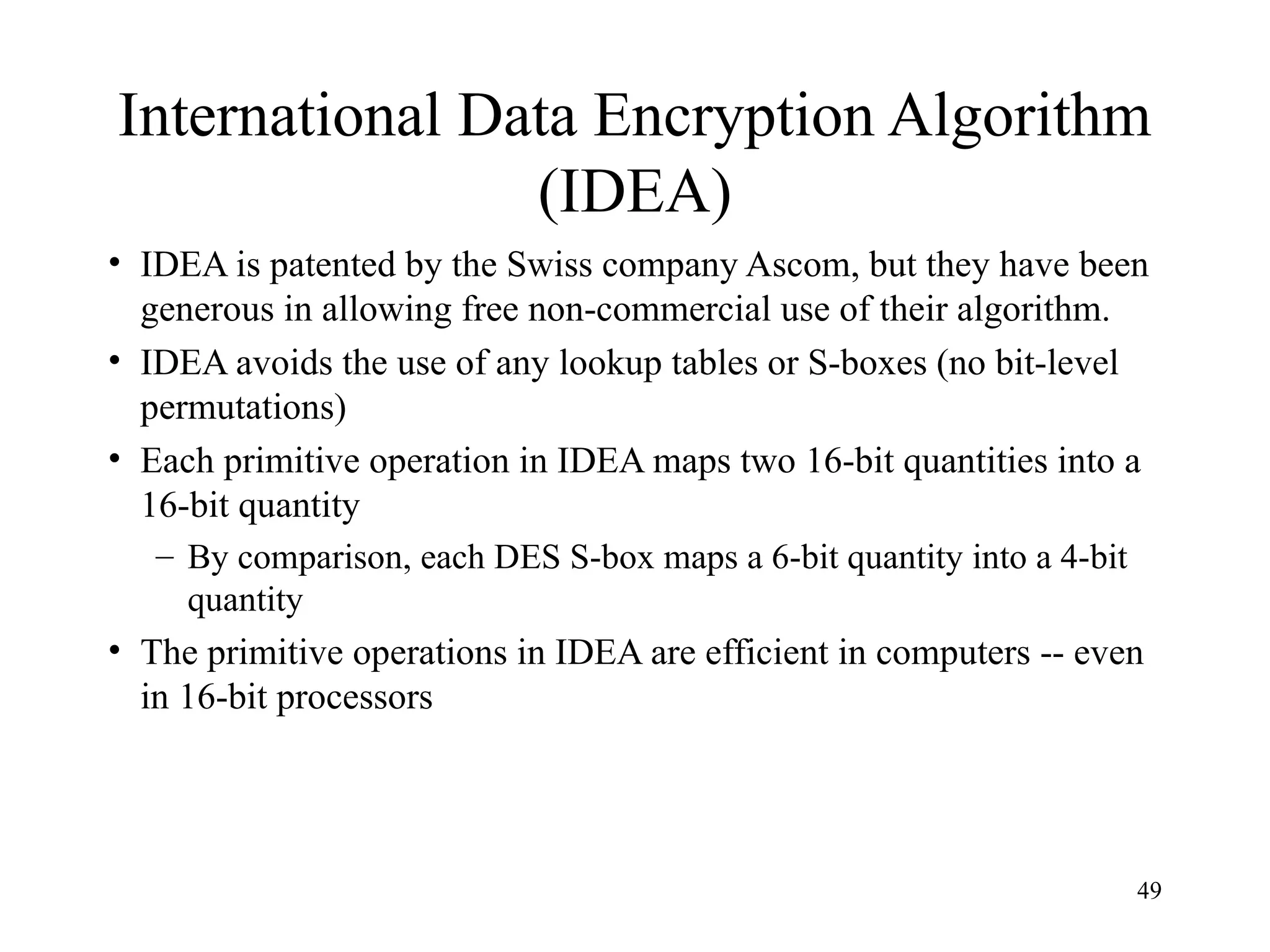 49
International Data Encryption Algorithm
(IDEA)
• IDEA is patented by the Swiss company Ascom, but they have been
generous in allowing free non-commercial use of their algorithm.
• IDEA avoids the use of any lookup tables or S-boxes (no bit-level
permutations)
• Each primitive operation in IDEA maps two 16-bit quantities into a
16-bit quantity
– By comparison, each DES S-box maps a 6-bit quantity into a 4-bit
quantity
• The primitive operations in IDEA are efficient in computers -- even
in 16-bit processors
 