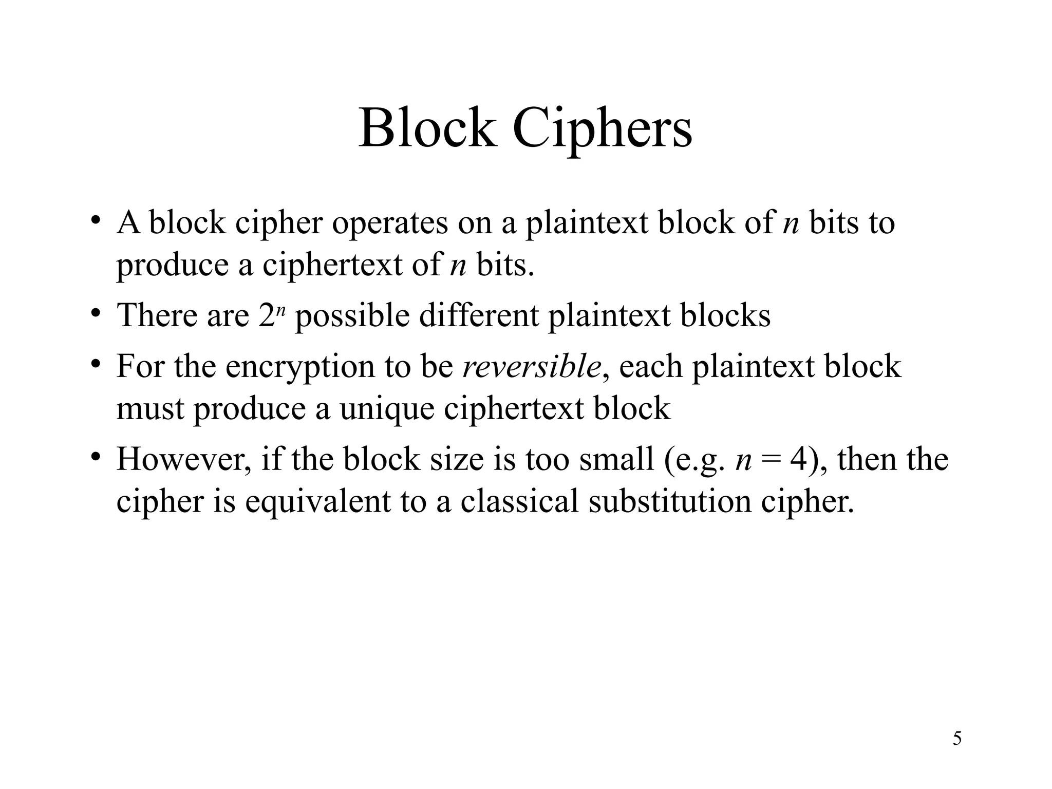 5
Block Ciphers
• A block cipher operates on a plaintext block of n bits to
produce a ciphertext of n bits.
• There are 2n
possible different plaintext blocks
• For the encryption to be reversible, each plaintext block
must produce a unique ciphertext block
• However, if the block size is too small (e.g. n = 4), then the
cipher is equivalent to a classical substitution cipher.
 