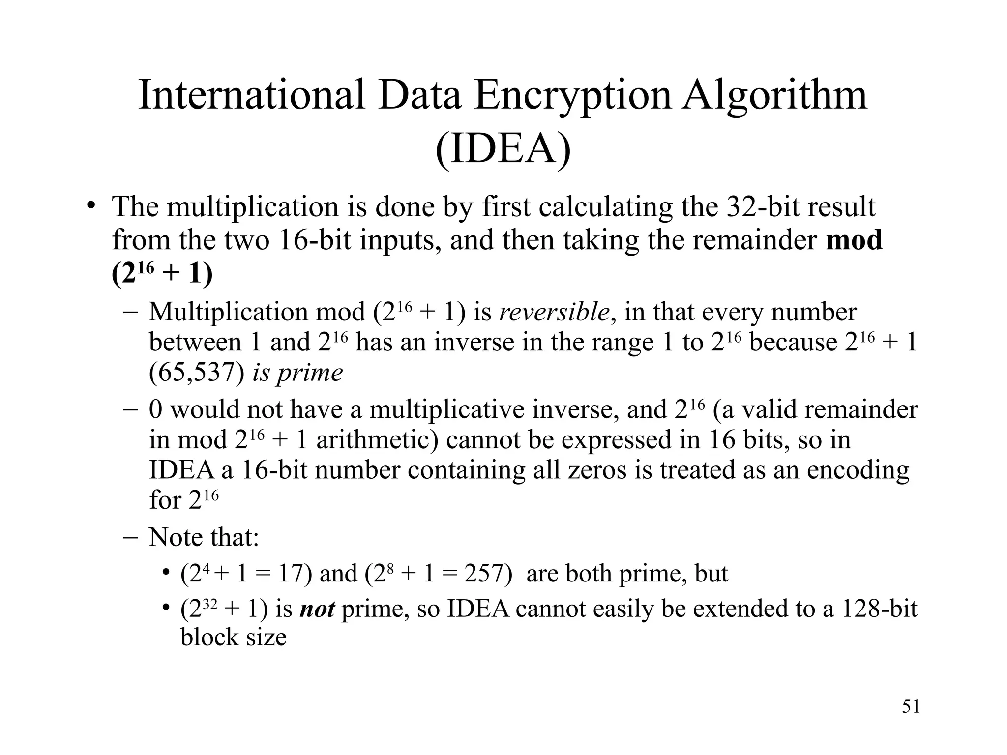 51
International Data Encryption Algorithm
(IDEA)
• The multiplication is done by first calculating the 32-bit result
from the two 16-bit inputs, and then taking the remainder mod
(216
+ 1)
– Multiplication mod (216
+ 1) is reversible, in that every number
between 1 and 216
has an inverse in the range 1 to 216
because 216
+ 1
(65,537) is prime
– 0 would not have a multiplicative inverse, and 216
(a valid remainder
in mod 216
+ 1 arithmetic) cannot be expressed in 16 bits, so in
IDEA a 16-bit number containing all zeros is treated as an encoding
for 216
– Note that:
• (24
+ 1 = 17) and (28
+ 1 = 257) are both prime, but
• (232
+ 1) is not prime, so IDEA cannot easily be extended to a 128-bit
block size
 