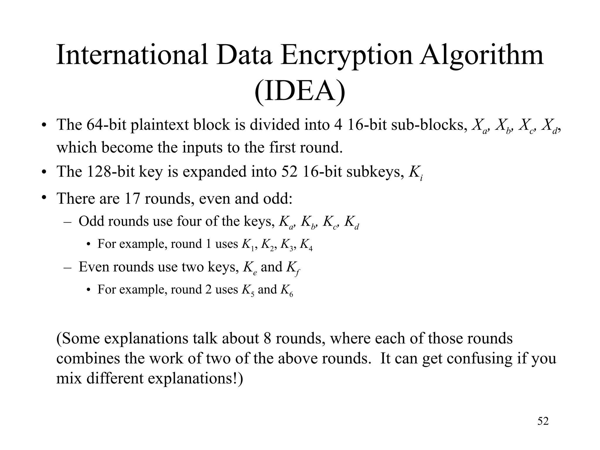 52
International Data Encryption Algorithm
(IDEA)
• The 64-bit plaintext block is divided into 4 16-bit sub-blocks, Xa, Xb, Xc, Xd,
which become the inputs to the first round.
• The 128-bit key is expanded into 52 16-bit subkeys, Ki
• There are 17 rounds, even and odd:
– Odd rounds use four of the keys, Ka, Kb, Kc, Kd
• For example, round 1 uses K1, K2, K3, K4
– Even rounds use two keys, Ke and Kf
• For example, round 2 uses K5 and K6
(Some explanations talk about 8 rounds, where each of those rounds
combines the work of two of the above rounds. It can get confusing if you
mix different explanations!)
 